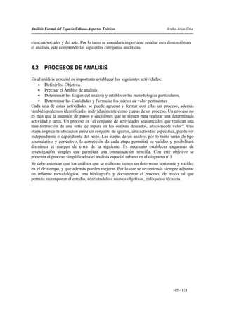 Análisis Formal del Espacio Urbano-Aspectos Teóricos                          Acuña-Arias-Utia


ciencias sociales y del arte. Por lo tanto se considera importante resaltar otra dimensión en
el análisis, este comprende las siguientes categorías analíticas:



4.2     PROCESOS DE ANALISIS

En el análisis espacial es importante establecer las siguientes actividades:
    • Definir los Objetivo.
    • Precisar el Ámbito de análisis
    • Determinar las Etapas del análisis y establecer las metodologías particulares.
    • Determinar las Cualidades y Formular los juicios de valor pertinentes
Cada una de estas actividades se puede agrupar y formar con ellas un proceso, además
también podemos identificarlas individualmente como etapas de un proceso. Un proceso no
es más que la sucesión de pasos y decisiones que se siguen para realizar una determinada
actividad o tarea. Un proceso es "el conjunto de actividades secuenciales que realizan una
transformación de una serie de inputs en los outputs deseados, añadiéndole valor". Una
etapa implica la ubicación entre un conjunto de iguales, una actividad específica, puede ser
independiente o dependiente del resto. Las etapas de un análisis por lo tanto serán de tipo
acumulativo y correctivo, la corrección de cada etapa permitirá su validez y posibilitará
disminuir el margen de error de la siguiente. Es necesario establecer esquemas de
investigación simples que permitan una comunicación sencilla. Con este objetivo se
presenta el proceso simplificado del análisis espacial urbano en el diagrama n°1
Se debe entender que los análisis que se elaboran tienen un determino horizonte y validez
en el de tiempo, y que además pueden mejorar. Por lo que se recomienda siempre adjuntar
un informe metodológico, una bibliografía y documentar el proceso, de modo tal que
permita recomponer el estudio, adecuándolo a nuevos objetivos, enfoques o técnicas.




                                                                                  105 - 174
 