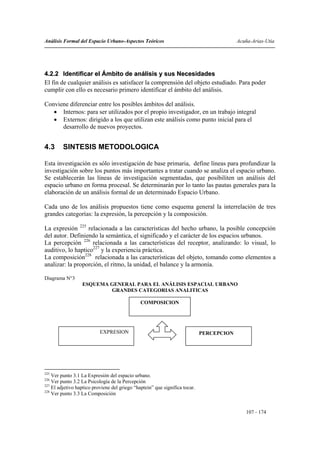 Análisis Formal del Espacio Urbano-Aspectos Teóricos                                      Acuña-Arias-Utia




4.2.2 Identificar el Ámbito de análisis y sus Necesidades
El fin de cualquier análisis es satisfacer la comprensión del objeto estudiado. Para poder
cumplir con ello es necesario primero identificar el ámbito del análisis.

Conviene diferenciar entre los posibles ámbitos del análisis.
   • Internos: para ser utilizados por el propio investigador, en un trabajo integral
   • Externos: dirigido a los que utilizan este análisis como punto inicial para el
      desarrollo de nuevos proyectos.


4.3      SINTESIS METODOLOGICA

Esta investigación es sólo investigación de base primaria, define líneas para profundizar la
investigación sobre los puntos más importantes a tratar cuando se analiza el espacio urbano.
Se establecerán las líneas de investigación segmentadas, que posibiliten un análisis del
espacio urbano en forma procesal. Se determinarán por lo tanto las pautas generales para la
elaboración de un análisis formal de un determinado Espacio Urbano.

Cada uno de los análisis propuestos tiene como esquema general la interrelación de tres
grandes categorías: la expresión, la percepción y la composición.

La expresión 225 relacionada a las características del hecho urbano, la posible concepción
del autor. Definiendo la semántica, el significado y el carácter de los espacios urbanos.
La percepción 226 relacionada a las características del receptor, analizando: lo visual, lo
auditivo, lo haptico227 y la experiencia práctica.
La composición228 relacionada a las características del objeto, tomando como elementos a
analizar: la proporción, el ritmo, la unidad, el balance y la armonía.

Diagrama N°3
                  ESQUEMA GENERAL PARA EL ANÁLISIS ESPACIAL URBANO
                          GRANDES CATEGORIAS ANALITICAS

                                               COMPOSICION




                           EXPRESION                                         PERCEPCION




225
    Ver punto 3.1 La Expresión del espacio urbano.
226
    Ver punto 3.2 La Psicología de la Percepción
227
    El adjetivo haptico proviene del griego “haptein” que significa tocar.
228
    Ver punto 3.3 La Composición


                                                                                             107 - 174
 