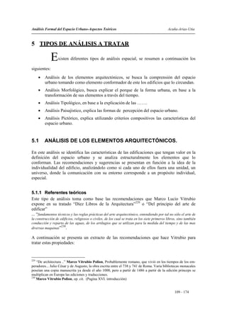 Análisis Formal del Espacio Urbano-Aspectos Teóricos                                           Acuña-Arias-Utia



5 TIPOS DE ANÁLISIS A TRATAR

              E   xisten diferentes tipos de análisis espacial, se resumen a continuación los

siguientes:
      •   Análisis de los elementos arquitectónicos, se busca la comprensión del espacio
          urbano tomando como elemento conformador de este los edificios que lo circundan.
      •   Análisis Morfológico, busca explicar el porque de la forma urbana, en base a la
          transformación de sus elementos a través del tiempo.
      •   Análisis Tipológico, en base a la explicación de las …….
      •   Análisis Paisajístico, explica las formas de percepción del espacio urbano.
      •   Análisis Pictórico, explica utilizando criterios compositivos las características del
          espacio urbano.


5.1       ANÁLISIS DE LOS ELEMENTOS ARQUITECTÓNICOS.

En este análisis se identifica las características de las edificaciones que tengan valor en la
definición del espacio urbano y se analiza estructuralmente los elementos que lo
conforman. Las recomendaciones y sugerencias se presentan en función a la idea de la
individualidad del edificio, analizándolo como si cada uno de ellos fuera una unidad, un
universo, donde la comunicación con su entorno corresponde a un propósito individual,
especial.


5.1.1 Referentes teóricos
Este tipo de análisis toma como base las recomendaciones que Marco Lucio Vitrubio
expone en su tratado “Diez Libros de la Arquitectura”229 o “Del principio del arte de
edificar”
... “fundamentos técnicos y las reglas prácticas del arte arquitectónico, entendiendo por tal no sólo el arte de
la construcción de edificios, religiosos o civiles, de los cual se trata en los siete primeros libros, sino también
conducción y reparto de las aguas, de los artilugios que se utilizan para la medida del tiempo y de las mas
                    230
diversas maquinas” .

A continuación se presenta un extracto de las recomendaciones que hace Vitrubio para
tratar estas propiedades:


229
    “De architectura ..” Marco Vitrubio Polion, Probablemente romano, que vivió en los tiempos de los em-
peradores... Julio César y de Augusto, la obra escrita entre el 738 y 741 de Roma. Varia bibliotecas monacales
poseían una copia manuscrita ya desde el año 1000, pero a partir de 1486 a partir de la edición princeps se
multiplican en Europa las ediciones y traducciones.
230
    Marco Vitrubio Polion, op. cit. (Pagina XVI. introducción)


                                                                                                    109 - 174
 