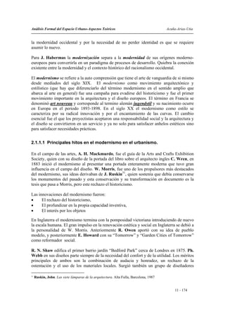 Análisis Formal del Espacio Urbano-Aspectos Teóricos                                    Acuña-Arias-Utia


la modernidad occidental y por la necesidad de no perder identidad es que se requiere
asumir lo nuevo.

Para J. Habermas la modernización separa a la modernidad de sus orígenes moderno-
europeos para convertirla en un paradigma de procesos de desarrollo. Quiebra la conexión
existente entre la modernidad y el contexto histórico del racionalismo occidental.

El modernismo se refiere a la auto comprensión que tiene el arte de vanguardia de si mismo
desde mediados del siglo XIX. El modernismo como movimiento arquitectónico y
estilístico (que hay que diferenciarlo del término modernismo en el sentido amplio que
abarca al arte en general) fue una campaña para evadirse del historicismo y fue el primer
movimiento importante en la arquitectura y el diseño europeos. El término en Francia se
denominó art nouveau y corresponde al termino alemán jugendstil y su nacimiento ocurre
en Europa en el periodo 1893-1898. En el siglo XX el modernismo como estilo se
caracteriza por su radical innovación y por el encantamiento de las curvas. El cambio
esencial fue el que los proyectistas aceptaron una responsabilidad social y la arquitectura y
el diseño se convirtieron en un servicio y ya no solo para satisfacer anhelos estéticos sino
para satisfacer necesidades prácticas.


2.1.1.1 Principales hitos en el modernismo en el urbanismo.

En el campo de las artes, A. H. Mackmurdo, fue el guía de la Arts and Crafts Exhibition
Society, quien con su diseño de la portada del libro sobre el arquitecto ingles C. Wren, en
1883 inició el modernismo al presentar una portada enteramente moderna que tuvo gran
influencia en el campo del diseño. W. Morris, fue uno de los propulsores más destacados
del modernismo, sus ideas derivaban de J. Ruskin31, quien sostenía que debía conservarse
los monumentos del pasado y esta conservación y su transformación en documento es la
tesis que pasa a Morris, pero este rechazo el historicismo.

Las innovaciones del modernismo fueron:
•     El rechazo del historicismo,
•     El profundizar en la propia capacidad inventiva,
•     El interés por los objetos

En Inglaterra el modernismo termina con la pomposidad victoriana introduciendo de nuevo
la escala humana. El gran impulso en la renovación estética y social en Inglaterra se debió a
la personalidad de W. Morris. Anteriormente R. Owen aportó con su idea de pueblo
modelo, y posteriormente E. Howard con su “Tomorrow” y “Garden Cities of Tomorrow”
como reformador social.

R. N. Shaw edifica el primer barrio jardín “Bedford Park” cerca de Londres en 1875. Ph.
Webb en sus diseños parte siempre de la necesidad del confort y de la utilidad. Los méritos
principales de ambos son la combinación de audacia y honradez, un rechazo de la
ostentación y el uso de los materiales locales. Surgió también un grupo de diseñadores

31
     Ruskin, John. Las siete lámparas de la arquitectura. Alta Fulla, Barcelona, 1987


                                                                                             11 - 174
 
