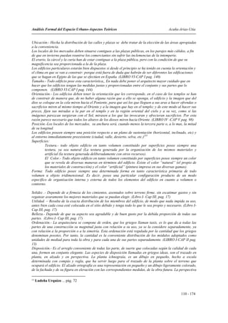 Análisis Formal del Espacio Urbano-Aspectos Teóricos                                         Acuña-Arias-Utia


Ubicación.- Hecha la distribución de las calles y plazas se debe tratar de la elección de las áreas apropiadas
a la conveniencia.
Los locales de los mercados deben situarse contiguos a las plazas públicas, en los parajes más cálidos, a fin
de que en invierno puedan reunirse los comerciantes sin sufrir las inclemencias de la intemperie.
El erario, la cárcel y la curia han de estar contiguas a la plaza pública, pero con la condición de que su
magnificencia sea proporcionada a la de la plaza.
Los edificios particulares estarán bien dispuestos si desde el principio se ha tenido en cuenta la orientación y
el clima en que se van a construir: porque está fuera de duda que habrán de ser diferentes las edificaciones
que se hagan en Egipto de las que se efectúen en España. (LIBRO VI-CAP I pag. 140)
Tamaño.- Todo edificio pose esta característica,, En nada debe poner el arquitecto mayor cuidado que en
hacer que los edificios tengan las medidas justas y proporcionadas entre el conjunto y sus partes que lo
componen. (LIBRO VI-CAP I pag. 144)
Orientación.- Los edificios deben tener la orientación que les corresponde, en el caso de los templos se han
de construir de manera que, de no haber alguna razón que a ello se oponga, el edificio y la imagen que del
dios se coloque en la cela miren hacia el Poniente, para que así los que lleguen a sus aras a hacer ofrendas o
sacrificios miren al mismo tiempo al Oriente y a la imagen que hay en el templo; y de este modo al hacer sus
preces, fijen sus miradas a la par en el templo y en la región oriental del cielo y a su vez, como si las
imágenes parezcan surgieran con el Sol, mirasen a los que las invocaran y ofrecieran sacrificios. Por esta
razón parece necesario que todos los altares de los dioses miren hacia Oriente. (LIBRO IV -CAP V pag. 98)
Posición.-Los locales de los mercados, su anchura será, cuando menos la tercera parte o, a lo mas, la mitad
de su longitud.
Los edificios poseen siempre una posición respecto a un plano de sustentación (horizontal, inclinado, etc) y
al entorno inmediatamente preexistente (ciudad, valle, desierto, selva, etc.)231
Superficies:
          Textura.- todo objeto edificio en tanto volumen constituido por superficies posee siempre una
          textura, ya sea natural (La textura generada por la organización de los mismos materiales y
          artificial (la textura generada deliberadamente con otros recursos).
          El Color.- Todo objeto edificio en tanto volumen constituido por superficies posee siempre un color
          que se revela de diversas maneras en términos del edificio. Existe el color “natural” (el propio de
          los materiales de construcción) y el color “artificial” (pintura impresa en sus diversas gamas).
Forma: Todo edificio posee siempre una determinada forma en tanto característica primaria de todo
volumen u objeto tridimensional. Es decir, posee una particular configuración producto de un modo
específico de organización interna y externa de todos los elementos del edificio en cuanto a volumen o
contorno.

Solidez .- Depende de a firmeza de los cimientos, asentados sobre terreno firme, sin escatimar gastos y sin
regatear avaramente los mejores materiales que se puedan elegir. (Libro I- Cap III, pag. 17)
Utilidad. – Resulta de la exacta distribución de los miembros del edificio, de modo que nada impida su uso,
antes bien cada cosa esté colocada en el sitio debido y tenga todo lo que le sea propio y necesario. (Libro I-
Cap III, pag. 17)
Belleza.- Depende de que su aspecto sea agradable y de buen gusto por la debida proporción de todas sus
partes. (Libro I- Cap III, pag. 17)
Ordenación.- La arquitectura se compone de orden, que los griegos llaman taxis, es lo que da a todas las
partes de una construcción su magnitud justa con relación a su uso, ya se la considere separadamente, ya
con relación a la proporción o a la simetría. Esta ordenación está regulada por la cantidad que los griegos
denominan posotes. Por tanto, la cantidad es la conveniente distribución de los módulos adoptados como
unidades de mediad para toda la obra y para cada una de sus partes separadamente. (LIBRO I-CAP II pag.
13)
Disposición.- Es el arreglo conveniente de todas las parte, de suerte que colocadas según la calidad de cada
una, formen un conjunto elegante. Las especies de disposición llamadas en griegos ideas, son el trazado en
planta, en alzado y en perspectiva. La planta ichnograía, es un dibujo en pequeño, hecho a escala
determinada con compás y regla, que ha servir luego para el trazado de la planta sobre el terreno que
ocupará el edificio. El alzado ortografía es una representación en pequeño y un dibujo ligeramente colorado,
de la fachada y de su figura en elevación con las correspondientes medidas, de la obra futura. La perspectiva

231
      Ludeña Urquizo ... pág. 72


                                                                                                     110 - 174
 
