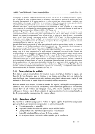 Análisis Formal del Espacio Urbano-Aspectos Teóricos                                         Acuña-Arias-Utia


escenografía es el dibujo sombreado no sólo de la fachada, sino de una de las partes laterales del edificio,
por el concurso de todas las líneas visuales en un punto. Estas tres partes nacen de la meditación y de la
invención. La meditación de la obra propuesta es el esfuerzo intelectual, reflexivo, atento y vigilante, que
aspira al placer de conseguir un feliz éxito. La invención es el efecto de este esfuerzo mental. que da solución
a problemas obscuros y la razón de la cosa nueva encontrada. (LIBRO I-CAP II pag. 13)
Euritmia.- Es el bello y grato aspecto que resulta de la disposición de todas las partes de la obra, como
consecuencia de la correspondencia entre la altura y la anchura y de estas con la longitud, de modo que el
conjunto tenga las proporciones debidas. (LIBRO I-CAP II pag. 13)
Simetría o Proporción.- Es un concordancia uniforme entre la obra entera y sus miembros, y una
correspondencia entre cada una de las partes separadamente con toda la obra. Porque así como el cuerpo
humano hay proporción y una simetría entre el codo, el pie, la palma de la mano, el dedo y las restantes
partes, ocurre igual en toda construcción perfecta. (LIBRO I-CAP II pag. 13) Nace la simetría de la
proporción que los griegos llaman analogía . La proporción es una correspondencia de medidas entre una
determinada parte de los miembros de cada obra y su conjunto; de esta correspondencia depende la relación
de las proporciones. (LIBRO III-CAPI pag. 66)
Decoro.- Es el aspecto correcto de la obra, que resulta de la perfecta adecuación del edificio en el que no
haya nada que no esté fundado en alguna razón. Para conseguir esto hay que atender al rito o estatuto, o
por la costumbre o por la naturaleza de los lugares. (LIBRO I-CAP II pag. 14)
Distribución.- Consiste en el debido y mejor uso posible de los materiales y de los terrenos, y en procurar el
menor coste de la obra conseguido de un modo racional y ponderado. Por eso el primer cuidado del
arquitecto deberá ser no empeñarse en emplear cosas que no pueden obtenerse o no se pueden acopiar sino a
costa de crecidos gastos. (LIBRO I-CAP II pag. 15) ... Otra especie de distribución es aquella que dispone de
diferente manera los edificios, según los diversos usos a que los dueños los destinan y de acuerdo con la
cantidad de dinero que se quiera emplear en ellos o que exige la dignidad de las personas. También es
preciso distribuir de modo distinto las casas de la ciudad que las granjas donde se recogen las cosechas de
las heredades rústicas, y de manera muy distinta las viviendas de los negociantes de las moradas de los ricos
y refinados; así como las de los personajes adscritos a las funciones del gobierno de la Republica. En una
palabra, será preciso adaptar adecuadamente los edificios a las necesidades y a las diferentes condiciones de
las personas que han de habitarlos. (LIBRO I-CAP II pag. 16)

5.1.2 Características del análisis
Este tipo de análisis se caracteriza por tener un énfasis descriptivo. Explicar el espacio en
función de los elementos que lo limitan, es su función específica, por ese motivo, la
descripción de cada elemento construido, es importante, tanto mas por que a partir de esta
exhaustiva descripción se puede proseguir con otros análisis propuestos.

Por este motivo este análisis valoriza la sintaxis del espacio, esto significa la disposición
ordenada o no de los edificios en una forma y una ordenación apropiadas a un contexto
social. Pero en el contexto del lenguaje visual, esta sintaxis significa la disposición
ordenada de formas a través de un conjunto de signos y principios básicos para el diseño, a
fin de comprender las características del espacio urbano.


5.1.3 ¿Cuándo se utiliza?
Se presenta de tal forma que podemos evaluar el espacio a partir de elementos que pueden
parecer aislados, por este motivo se considera su utilización cuando:
    • El objeto a estudiar es accesible.
    • Es posible obtener información sobre el hecho arquitectónico.
    • La arquitectura tiene importancia por su estilo o valor social.
    • Es posible estudiar el hecho urbano de forma aislada.
    • No se requiere tomar en consideración espacios que lo involucren.


                                                                                                 111 - 174
 