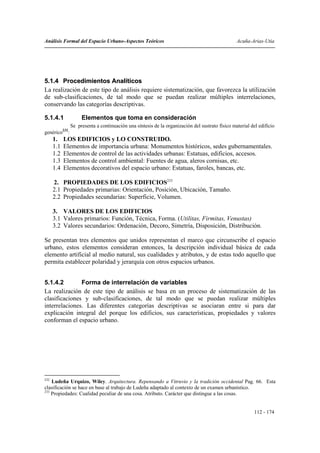 Análisis Formal del Espacio Urbano-Aspectos Teóricos                                            Acuña-Arias-Utia




5.1.4 Procedimientos Analíticos
La realización de este tipo de análisis requiere sistematización, que favorezca la utilización
de sub-clasificaciones, de tal modo que se puedan realizar múltiples interrelaciones,
conservando las categorías descriptivas.

5.1.4.1             Elementos que toma en consideración
               Se presenta a continuación una síntesis de la organización del sustrato físico material del edificio
genérico232:
      1.    LOS EDIFICIOS y LO CONSTRUIDO.
      1.1   Elementos de importancia urbana: Monumentos históricos, sedes gubernamentales.
      1.2   Elementos de control de las actividades urbanas: Estatuas, edificios, accesos.
      1.3   Elementos de control ambiental: Fuentes de agua, aleros cornisas, etc.
      1.4   Elementos decorativos del espacio urbano: Estatuas, faroles, bancas, etc.

      2. PROPIEDADES DE LOS EDIFICIOS233
      2.1 Propiedades primarias: Orientación, Posición, Ubicación, Tamaño.
      2.2 Propiedades secundarias: Superficie, Volumen.

      3. VALORES DE LOS EDIFICIOS
      3.1 Valores primarios: Función, Técnica, Forma. (Utilitas, Firmitas, Venustas)
      3.2 Valores secundarios: Ordenación, Decoro, Simetría, Disposición, Distribución.

Se presentan tres elementos que unidos representan el marco que circunscribe el espacio
urbano, estos elementos consideran entonces, la descripción individual básica de cada
elemento artificial al medio natural, sus cualidades y atributos, y de estas todo aquello que
permita establecer polaridad y jerarquía con otros espacios urbanos.


5.1.4.2        Forma de interrelación de variables
La realización de este tipo de análisis se basa en un proceso de sistematización de las
clasificaciones y sub-clasificaciones, de tal modo que se puedan realizar múltiples
interrelaciones. Las diferentes categorías descriptivas se asociaran entre si para dar
explicación integral del porque los edificios, sus características, propiedades y valores
conforman el espacio urbano.




232
    Ludeña Urquizo, Wiley. Arquitectura. Repensando a Vitruvio y la tradición occidental Pag. 66. Esta
clasificación se hace en base al trabajo de Ludeña adaptado al contexto de un examen urbanístico.
233
    Propiedades: Cualidad peculiar de una cosa. Atributo. Carácter que distingue a las cosas.


                                                                                                         112 - 174
 
