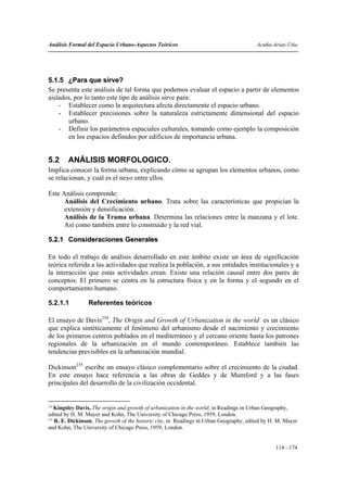 Análisis Formal del Espacio Urbano-Aspectos Teóricos                                     Acuña-Arias-Utia




5.1.5 ¿Para que sirve?
Se presenta este análisis de tal forma que podemos evaluar el espacio a partir de elementos
aislados, por lo tanto este tipo de análisis sirve para:
    - Establecer como la arquitectura afecta directamente el espacio urbano.
    - Establecer precisiones sobre la naturaleza estrictamente dimensional del espacio
       urbano.
    - Definir los parámetros espaciales culturales, tomando como ejemplo la composición
       en los espacios definidos por edificios de importancia urbana.


5.2     ANÁLISIS MORFOLOGICO.
Implica conocer la forma urbana, explicando cómo se agrupan los elementos urbanos, como
se relacionan, y cuál es el nexo entre ellos.

Este Análisis comprende:
      Análisis del Crecimiento urbano. Trata sobre las características que propician la
      extensión y densificación.
      Análisis de la Trama urbana. Determina las relaciones entre la manzana y el lote.
      Así como también entre lo construido y la red vial.

5.2.1 Consideraciones Generales

En todo el trabajo de análisis desarrollado en este ámbito existe un área de significación
teórica referida a las actividades que realiza la población, a sus entidades institucionales y a
la interacción que estas actividades crean. Existe una relación causal entre dos pares de
conceptos: El primero se centra en la estructura física y en la forma y el segundo en el
comportamiento humano.

5.2.1.1          Referentes teóricos

El ensayo de Davis234, The Origin and Growth of Urbanization in the world es un clásico
que explica sintéticamente el fenómeno del urbanismo desde el nacimiento y crecimiento
de los primeros centros poblados en el mediterráneo y el cercano oriente hasta los patrones
regionales de la urbanización en el mundo contemporáneo. Establece también las
tendencias previsibles en la urbanización mundial.

Dickinson235 escribe un ensayo clásico complementario sobre el crecimiento de la ciudad.
En este ensayo hace referencia a las obras de Geddes y de Mumford y a las fases
principales del desarrollo de la civilización occidental.


234
    Kingsley Davis, The origin and growth of urbanization in the world; in Readings in Urban Geography,
edited by H. M. Mayer and Kohn, The University of Chicago Press, 1959, London.
235
    R. E. Dickinson, The growth of the historic city, in Readings in Urban Geography, edited by H. M. Mayer
and Kohn, The University of Chicago Press, 1959, London.


                                                                                                 114 - 174
 