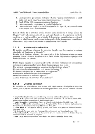 Análisis Formal del Espacio Urbano-Aspectos Teóricos                                    Acuña-Arias-Utia


      1. La era eotécnica que se inicia en Grecia y Roma, y que se desarrolla hasta la edad
         media en la que la mayoría de los asentamientos urbanos ya existían,
      2. Desde 1500 a 1800 muy pocas ciudades se fundaron.
      3. La era paleotécnica empieza con la revolución industrial,
      4. La era neotécnica, empieza en las ultimas décadas del siglo 19. y se desarrolla hasta
         el crecimiento de la ciudad moderna.

Para el estudio de la estructura urbana tenemos como referencia el trabajo clásico de
Chapin236 sobre el planeamiento del uso del suelo basado en la experiencia en Norte
América, en el cual se establece que el estudio de la estructura espacial urbana se refiere al
orden y a la relación entre los elementos fundamentales de las áreas urbanas a medida que
ellas crecen y sufren transformaciones a través del tiempo y del espacio.


5.2.1.2        Características del análisis
El análisis morfológico relaciona los aspectos formales con los aspectos procesales
vinculados a la función y a la fisiología237.
Estudiar las de funciones urbanas, y las características de los fenómenos urbanos que estas
producen ayudan a explicar la naturaleza de la forma urbana, respondiendo al porque de la
forma de acuerdo a la función.

Dentro de este esquema es necesario establecer las relaciones pertinentes con los siguientes
sistemas conceptuales que han venido desarrollándose en esta línea como:
Una teoría de comunicaciones como aproximación al crecimiento urbano238.
Un marco de referencia que enfatiza en la interacción humana239.
Un sistema conceptual que se concentra en la forma urbana240.
Conceptos de accesibilidad y de estructura urbana241.
Modelos económicos de estructura espacial242.
Análisis de decisión y la estructura de las ciudades243.


5.2.1.3       ¿Cuándo se utiliza?
La necesidad de utilización de este análisis está condicionada a la riqueza de la forma
urbana, que se percibe claramente con la heterogeneidad de usos, estilos. También con una



236
    Chapin, Stuart, F, Jr. Urban Land Use Planning. University of Illinois Press, Urbana, 1965.
237
    Davies, W.K.; Approaches to urban geography: an overview, en H. Carter y W.K.D. Davies, editors, 1970,
Urban Essays, studies in the geography of Wales, Londres, 1970.
238
    Meier, Richard L, A communication Theory on Urban Growth, Cambridge; The MIT. Press, 1962.
239
    Webber M. Melvin; The urban Place and the Non place Urban Realm, in Webber, Explorations into
Urban Structure, Philadelphia: University of Pensilvania Press, 1964
240
     Lynch, Kevin, & Lloyd Rodwin, A theory of urban form, Journal of the American Institute of Planners,
November, 1958.
241
    Kevin Lynch, The image of the city, Cambridge: Harvard University and Technology Presses, 1960.
242
     Revisar P. Acuña V., Fundamentos de Planeamiento Urbano, aspectos técnicos; en donde se hace una
síntesis del estado de la cuestión en este punto.
243
    Ira S. Lowry; A model of Metrópolis, Santa Monica: The RAND Corporation, August, 1964.


                                                                                            115 - 174
 