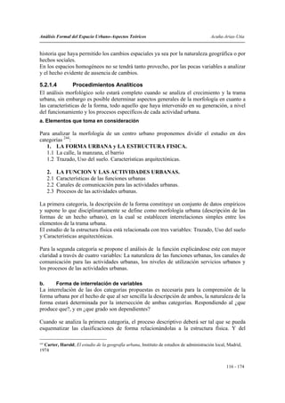 Análisis Formal del Espacio Urbano-Aspectos Teóricos                                        Acuña-Arias-Utia


historia que haya permitido los cambios espaciales ya sea por la naturaleza geográfica o por
hechos sociales.
En los espacios homogéneos no se tendrá tanto provecho, por las pocas variables a analizar
y el hecho evidente de ausencia de cambios.

5.2.1.4         Procedimientos Analíticos
El análisis morfológico solo estará completo cuando se analiza el crecimiento y la trama
urbana, sin embargo es posible determinar aspectos generales de la morfología en cuanto a
las características de la forma, todo aquello que haya intervenido en su generación, a nivel
del funcionamiento y los procesos específicos de cada actividad urbana.
a. Elementos que toma en consideración

Para analizar la morfología de un centro urbano proponemos dividir el estudio en dos
categorías 244:
   1. LA FORMA URBANA y LA ESTRUCTURA FISICA.
   1.1 La calle, la manzana, el barrio
   1.2 Trazado, Uso del suelo. Características arquitectónicas.

     2.    LA FUNCION Y LAS ACTIVIDADES URBANAS.
     2.1   Características de las funciones urbanas
     2.2   Canales de comunicación para las actividades urbanas.
     2.3   Procesos de las actividades urbanas.

La primera categoría, la descripción de la forma constituye un conjunto de datos empíricos
y supone lo que disciplinariamente se define como morfología urbana (descripción de las
formas de un hecho urbano), en la cual se establecen interrelaciones simples entre los
elementos de la trama urbana.
El estudio de la estructura física está relacionada con tres variables: Trazado, Uso del suelo
y Características arquitectónicas.

Para la segunda categoría se propone el análisis de la función explicándose este con mayor
claridad a través de cuatro variables: La naturaleza de las funciones urbanas, los canales de
comunicación para las actividades urbanas, los niveles de utilización servicios urbanos y
los procesos de las actividades urbanas.

b.         Forma de interrelación de variables
La interrelación de las dos categorías propuestas es necesaria para la comprensión de la
forma urbana por el hecho de que al ser sencilla la descripción de ambos, la naturaleza de la
forma estará determinada por la intersección de ambas categorías. Respondiendo al ¿que
produce que?, y en ¿que grado son dependientes?

Cuando se analiza la primera categoría, el proceso descriptivo deberá ser tal que se pueda
esquematizar las clasificaciones de forma relacionándolas a la estructura física. Y del

244
    Carter, Harold; El estudio de la geografía urbana, Instituto de estudios de administración local, Madrid,
1974


                                                                                                    116 - 174
 