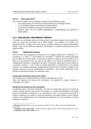 Análisis Formal del Espacio Urbano-Aspectos Teóricos                                    Acuña-Arias-Utia



5.2.1.5 ¿Para que sirve?
Si se realiza el análisis de la morfología urbana a fin de determinar como:
    - Las características de la forma son condicionadas por la fisiología urbana.
    - Las actividades urbanas caracterizan a la forma urbana.
    - Las funciones urbanas caracterizan a la forma urbana.
    - Explicar cuales son las variables dependientes e independientes que generan la
        forma urbana.


5.2.2 ANALISIS DEL CRECIMIENTO URBANO
Al analizar la morfología urbana de forma general se presentan algunos temas específicos,
como las causas del crecimiento de la trama urbana, los cambios en la forma, y la
densificación de la trama, todos estos temas se deben estudiar con mayor detenimiento,
debido a que son de diferente naturaleza, justificando los cambios netamente físicos del
espacio urbano.

5.2.2.1        Referentes teóricos
Para la noción de crecimiento nos basamos en los estudios italianos de S. Muratori,245 C.
Aymonimo y A. Rossi 246. De acuerdo con Aymonimo247 analizar una ciudad empezando
por el estudio de su crecimiento es uno de los medios de captarla en forma global. Ver el
todo es lo que permite tener una idea de las partes, es la forma de percibir primero la
realidad para orientarse y comprender las partes. Aymonimo señala que la forma urbana es
un proceso continuo... y que si bien es posible describirla y caracterizarla en un periodo
concreto, no se puede, para poder comprenderla, dejar de tener en cuenta el estudio de los
periodos anteriores que han condicionado su desarrollo y que la han conformado. Estos
estudios recomiendan estudiar los siguientes temas:

Causas del crecimiento de la trama urbana
Casi siempre son de índole Política, económica, demográfica y social.
Aquí nos importan las formas del crecimiento, sin importar las causas. Interesa la
cronología y las etapas

Escala de los fenómenos del crecimiento
La relación entre el elemento analizado y el modo de crecimiento pasa por la noción de
escala y permite precisar esta noción. De acuerdo a su escala cada elemento de la ciudad
puede ser analizado en términos de su crecimiento y esto es lo que permite apreciar la
riqueza y dinámica a la ciudad. La escala del elemento varia según la época y estos cambios
remiten a las modificaciones en la estructura de producción, lo cual se refiere en última
instancia a su historia.

245
    Muratori, Saverio; Studi per una operante Storia urbana di Venecia, Roma, Instituto poligráfico dello
Stato, 1959.
246
    Aymonimo, Carlo y Rossi Aldo; La Citta di Padova, saggio di analisi urbana, Roma, Officina ed., 1966
247
    Aymonimo, Carlo y Rossi, Aldo; op. Cit.



                                                                                                118 - 174
 