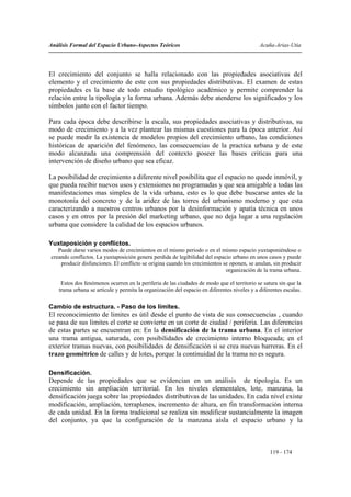 Análisis Formal del Espacio Urbano-Aspectos Teóricos                                         Acuña-Arias-Utia




El crecimiento del conjunto se halla relacionado con las propiedades asociativas del
elemento y el crecimiento de este con sus propiedades distributivas. El examen de estas
propiedades es la base de todo estudio tipológico académico y permite comprender la
relación entre la tipología y la forma urbana. Además debe atenderse los significados y los
símbolos junto con el factor tiempo.

Para cada época debe describirse la escala, sus propiedades asociativas y distributivas, su
modo de crecimiento y a la vez plantear las mismas cuestiones para la época anterior. Así
se puede medir la existencia de modelos propios del crecimiento urbano, las condiciones
históricas de aparición del fenómeno, las consecuencias de la practica urbana y de este
modo alcanzada una comprensión del contexto poseer las bases criticas para una
intervención de diseño urbano que sea eficaz.

La posibilidad de crecimiento a diferente nivel posibilita que el espacio no quede inmóvil, y
que pueda recibir nuevos usos y extensiones no programadas y que sea amigable a todas las
manifestaciones mas simples de la vida urbana, esto es lo que debe buscarse antes de la
monotonía del concreto y de la aridez de las torres del urbanismo moderno y que esta
caracterizando a nuestros centros urbanos por la desinformación y apatía técnica en unos
casos y en otros por la presión del marketing urbano, que no deja lugar a una regulación
urbana que considere la calidad de los espacios urbanos.

Yuxtaposición y conflictos.
   Puede darse varios modos de crecimientos en el mismo periodo o en el mismo espacio yuxtaponiéndose o
creando conflictos. La yuxtaposición genera perdida de legibilidad del espacio urbano en unos casos y puede
    producir disfunciones. El conflicto se origina cuando los crecimientos se oponen, se anulan, sin producir
                                                                            organización de la trama urbana.

     Estos dos fenómenos ocurren en la periferia de las ciudades de modo que el territorio se satura sin que la
    trama urbana se articule y permita la organización del espacio en diferentes niveles y a diferentes escalas.

Cambio de estructura. - Paso de los límites.
El reconocimiento de limites es útil desde el punto de vista de sus consecuencias , cuando
se pasa de sus limites el corte se convierte en un corte de ciudad / periferia. Las diferencias
de estas partes se encuentran en: En la densificación de la trama urbana. En el interior
una trama antigua, saturada, con posibilidades de crecimiento interno bloqueada; en el
exterior tramas nuevas, con posibilidades de densificación si se crea nuevas barreras. En el
trazo geométrico de calles y de lotes, porque la continuidad de la trama no es segura.

Densificación.
Depende de las propiedades que se evidencian en un análisis de tipología. Es un
crecimiento sin ampliación territorial. En los niveles elementales, lote, manzana, la
densificación juega sobre las propiedades distributivas de las unidades. En cada nivel existe
modificación, ampliación, terraplenes, incremento de altura, en fin transformación interna
de cada unidad. En la forma tradicional se realiza sin modificar sustancialmente la imagen
del conjunto, ya que la configuración de la manzana aísla el espacio urbano y la



                                                                                                  119 - 174
 