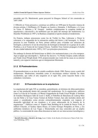 Análisis Formal del Espacio Urbano-Aspectos Teóricos                                  Acuña-Arias-Utia


presidido por Ch. Mackintosh, quien proyectó la Glasgow School of Art construida en
1897-1909.

J. Olbricht en Viena proyecta y construye un edificio en 1898 para la Secesión vienesa de
jóvenes artistas. J. Hoffmann y O. Wagner, en Austria y Alemania J. Hoffmann, y A. Loos
en Viena. P. Behrens y W. Gropius también complementan la completa unidad de
arquitectura y decoración y de mobiliario que era parte del mensaje del modernismo. La
Deutsher Werkbund en 1907 y la Bauhaus completan el aporte alemán al modernismo.

En Francia, trabajos precursores como los de Viollet Le Duc, Labrouste y Perret lo
colocaron a la vanguardia de la estimación estética del hierro y del hormigón. A. Perret
proyecta la casa Franklin, en Paris, primer edificio para viviendas con estructura de
hormigón, y promueve el uso de armazones de hormigón al desnudo en su garaje de la calle
Ponthieu y en el Teatro de los Campos Eliseos. También Tony Garnier propugnó el diseño
de una ciudad industrial entre 1899 y 1917 con principios precursores.

Sin embargo la derrota del historicismo se debió a los norteamericanos y no a los europeos.
Aquí el papel que desempeño L. Sullivan fue decisivo. Ya Walter Gropius estaba influido
por Frank Lloyd Wright desde 1910, proporcionando una visión de las casas en su entorno
natural y con espacios interiores que se interpenetran libremente.


2.1.2 El Postmodernismo

El postmodernismo es un área de estudio académico desde 1980. Parece crecer a partir del
modernismo. Modernismo entendido como el movimiento estético referido las ideas
occidentales, que sobre el arte surgieron en el siglo XX, como reacción frente a los
estándares victorianos.


2.1.2.1         El Posmodernismo en la arquitectura

La arquitectura del siglo XX se considera, generalmente, en términos de obras particulares
que se han producido dentro del concepto del modernismo. En la arquitectura, edificios
como La Casa de la Cascada y el Museo Guggenheim de Frank Lloyd Wright, el Instituto
de Estudios Biológicos Salk de Louis I. Kahn, el Pabellón de Barcelona de Ludwig Mies
van der Rohe y la Casa Vanna Venturi de Robert Venturi, han sido incluidos dentro del
canon y considerados como pivotes extraordinariamente originales con respecto al
desarrollo individual de sus creadores y al curso subsecuente de la historia de la
arquitectura.32. Edificios como el Empire State Building de la ciudad de Nueva York, el
edificio Chrysler, el Sydney Opera House, el Centre Georges Pompidou en París, y los
ambientes temáticos de Las Vegas y Disneylandia son muy conocidos por un amplio
público. La notoriedad de estas obras descansa no tanto en sus innovaciones tecnológicas y


32
  David B. Brownlee y David G. de Long, Louis I. Kahn: In the Realm of Architecture ( Nueva York: Uni-
verse Publishing, 1997).


                                                                                               12 - 174
 