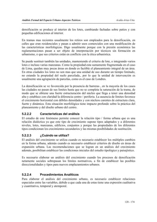 Análisis Formal del Espacio Urbano-Aspectos Teóricos                           Acuña-Arias-Utia


densificación se produce al interior de los lotes, cambiando fachadas sobre patios y con
pequeñas edificaciones al interior.

En tramas mas recientes usualmente los retiros son empleados para la densificación, en
calles que eran residenciales y pasan a admitir usos comerciales con una modificación de
las características morfológicas. Digo usualmente porque con la presión económica las
reglamentaciones pasan a ser objeto de interpretación por técnicos sin formación en
urbanismo, o que sus criterios están en conflicto con la ética urbanística.

Se puede sustituir también las unidades, manteniendo el criterio de lote, o integrando varios
lotes e incluso varias manzanas. Como la propiedad esta sumamente fragmentada en el caso
de Lima, quedan muy pocas áreas en donde es factible el planeamiento integral de un área.
En otras ciudades los lotes no son mas que una unidad de uso durante un tiempo limitado,
no estando la propiedad del suelo parcelada., por lo que la unidad de intervención es
usualmente una agrupación de parcelas, como es el caso de Londres.

La densificación se ve favorecida por la presencia de barreras , en la mayoría de los casos
las ciudades no pasan de sus limites hasta que no se completa la saturación de la trama, de
modo que se obtiene una fuerte estructuración del núcleo que llega a tener una densidad
alta y establece con claridad la diferencia centro / periferia. La ausencia de límites favorece
el crecimiento horizontal con débiles densidades y con núcleos carentes de estructura clara,
fuerte y dinámica. Esta situación morfológica tiene impacto profundo sobre la práctica del
planeamiento y del diseño urbano del centro.

5.2.2.2         Características del análisis
El estudio de este fenómeno permite conocer la relación tipo / forma urbana que es una
relación dialéctica ya que este tipo de crecimiento supone tipos adaptados y a diferentes
niveles, lotes, manzanas, edificios, conjuntos y porque las propiedades de los diferentes
tipos condicionan los crecimientos secundarios y las mismas posibilidades de sustitución.

5.2.2.3        ¿Cuándo se utiliza?
El análisis del crecimiento se utiliza cuando es necesario establecer los múltiples cambios
en la forma urbana, además cuando es necesario establecer criterios de diseño en áreas de
expansión urbana. Las recomendaciones que se logran en un análisis del crecimiento
además, posibilitan establecer las condiciones iniciales del estudio tipológico y paisajístico.

Es necesario elaborar un análisis del crecimiento cuando los procesos de densificación
netamente sociales sobrepasan los límites normativos, a fin de establecer las posibles
direccionalidades y tipos para nuevos emplazamientos urbanos.


5.2.2.4         Procedimientos Analíticos
Para elaborar el análisis del crecimiento urbano, es necesario establecer relaciones
especiales entre las variables, debido a que cada una de estas tiene una expresión cualitativa
y cuantitativa, temporal y atemporal.




                                                                                      120 - 174
 
