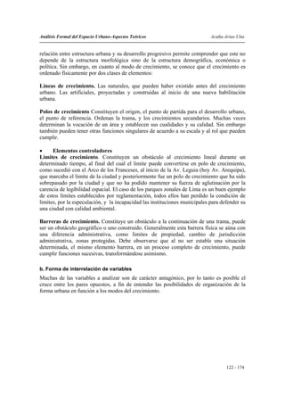 Análisis Formal del Espacio Urbano-Aspectos Teóricos                         Acuña-Arias-Utia


relación entre estructura urbana y su desarrollo progresivo permite comprender que este no
depende de la estructura morfológica sino de la estructura demográfica, económica o
política. Sin embargo, en cuanto al modo de crecimiento, se conoce que el crecimiento es
ordenado físicamente por dos clases de elementos:

Líneas de crecimiento. Las naturales, que pueden haber existido antes del crecimiento
urbano. Las artificiales, proyectadas y construidas al inicio de una nueva habilitación
urbana.

Polos de crecimiento Constituyen el origen, el punto de partida para el desarrollo urbano,
el punto de referencia. Ordenan la trama, y los crecimientos secundarios. Muchas veces
determinan la vocación de un área y establecen sus cualidades y su calidad. Sin embargo
también pueden tener otras funciones singulares de acuerdo a su escala y al rol que pueden
cumplir.

•     Elementos controladores
Limites de crecimiento. Constituyen un obstáculo al crecimiento lineal durante un
determinado tiempo, al final del cual el limite puede convertirse en polo de crecimiento,
como sucedió con el Arco de los Franceses, al inicio de la Av. Leguia (hoy Av. Arequipa),
que marcaba el limite de la ciudad y posteriormente fue un polo de crecimiento que ha sido
sobrepasado por la ciudad y que no ha podido mantener su fuerza de aglutinación por la
carencia de legibilidad espacial. El caso de los parques zonales de Lima es un buen ejemplo
de estos límites establecidos por reglamentación, todos ellos han perdido la condición de
limites, por la especulación, y la incapacidad las instituciones municipales para defender su
una ciudad con calidad ambiental.

Barreras de crecimiento. Constituye un obstáculo a la continuación de una trama, puede
ser un obstáculo geográfico o uno construido. Generalmente esta barrera física se aúna con
una diferencia administrativa, como limites de propiedad, cambio de jurisdicción
administrativa, zonas protegidas. Debe observarse que al no ser estable una situación
determinada, el mismo elemento barrera, en un proceso completo de crecimiento, puede
cumplir funciones sucesivas, transformándose asimismo.

b. Forma de interrelación de variables
Muchas de las variables a analizar son de carácter antagónico, por lo tanto es posible el
cruce entre los pares opuestos, a fin de entender las posibilidades de organización de la
forma urbana en función a los modos del crecimiento.




                                                                                    122 - 174
 