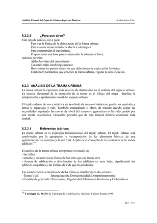 Análisis Formal del Espacio Urbano-Aspectos Teóricos                                        Acuña-Arias-Utia




5.2.2.5         ¿Para que sirve?
Este tipo de análisis sirve para:
        Para ver la lógica de la elaboración de la forma urbana.
        Para evaluar como la historia afecta a esta lógica.
        Para comprender el crecimiento.
        Proporcionar una base para comprender la estructura física
Además permite:
        Aislar las fases del crecimiento
        Caracterizarlas morfológicamente
        Determinar los puntos sobre los que debe buscarse explicación histórica.
        Establecer parámetros que ordenen la trama urbana, regular la densificación.



5.2.3 ANÁLISIS DE LA TRAMA URBANA
La trama urbana la expresión más sencilla de abstracción en el análisis del espacio urbano.
La técnica elemental de la expresión de la trama es el dibujo del mapa. Implica la
comprensión y aprehensión visual del espacio urbano.

El tejido urbano de una ciudad es un resultado de sucesos históricos, puede ser apretado y
denso o espaciado o ralo. También enmarañado o claro, de trazado nacido según las
necesidades siguiendo las curvas de nivel del terreno o geométrico si ha sido creado por
una mente matemática. Descartes pensaba que de esta manera debería orientarse toda
ciudad.


5.2.3.1       Referentes teóricos
La trama urbana es la expresión bidimensional del tejido urbano. El tejido urbano está
conformado por la agrupación o yuxtaposición de los elementos básicos de una
aglomeración: la manzana y la red vial. Tejido es el concepto de la coexistencia de varios
edificios249

El análisis de la trama urbana comprende el estudio de
- las calles
- tamaño y características físicas de los lotes que esa trama crea
- formas de edificación o distribución de los edificios en esos lotes, significando los
edificios singulares y las formas de vida que las producen.

Las características concretas de dicha trama se establecen en dos niveles:
- Trama Vial:           Jerarquización, Direccionalidad, Dimensionamiento.
- Cuadrícula generada: Orientación, Regularidad, Elementos limitantes y Ordenadores



249
      Canniggia G., Maffei G. Tipología de la edificación, ediciones Celeste, España 1995


                                                                                                   124 - 174
 