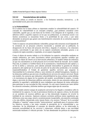 Análisis Formal del Espacio Urbano-Aspectos Teóricos                         Acuña-Arias-Utia


5.2.3.2       Características del análisis
La trama urbana se estudia en función a los limitantes naturales, normativos, y de
oportunidad social, para esto estudiaremos:

a. La Vulnerabilidad.
En el análisis de la trama urbana es importante estudiar la vulnerabilidad del espacio. El
concepto de vulnerabilidad es un concepto complejo, ¿qué podemos considerar como
vulnerable, aquello que ya está fuera de los límites o los márgenes de lo regulado, o nos
debemos referir a aquellos espacios en los que sus poblaciones, su estructura social o sus
fuentes económicas se encuentran frente a la posibilidad de una crisis, y por tanto
demandan un proyecto que genere una transformación consciente de su estructura espacial
y socioeconómica?
Todos lo espacios son potencialmente vulnerables, porque toda estructura social depende de
la existencia de un proyecto colectivo reconocido y asumido por su población, la
desaparición de las bases del proyecto desvirtúa y degrada el consenso y las relaciones
sociales, convirtiendo lo que antes era un espacio socialmente articulado, gracias a un
conjunto de reglas asumidas y respetadas, en un espacio degradado.
Como el objeto de nuestro trabajo es el de delimitar los espacios vulnerables mediante un
estudio urbanístico, por tanto necesitamos definir precisamente aquellas variables que
puedan ser objeto de interés en la intervención urbanística. El modelo urbano de referencia
en que nos encontramos es el del proyecto de la revisión liberal de mercado de la ciudad.
Para ésta, la ciudad es el ámbito básico de la acumulación y transformación del capital y a
tal fin la define y estructura, pero además pretende intercambiar la garantía de eficacia
productiva del capital por la reversión de parte de las plusvalías producidas a la sociedad,
responsabilizándose el Estado de garantizar aquellos servicios que aseguran la
funcionalidad de la estructura urbana y unos mínimos de calidad homogéneos, basados en
las dotaciones públicas que proveen a la población de servicios de carácter universal. Desde
este modelo, las carencias que indicarían vulnerabilidad de las áreas urbanas serían debidas
a la inexistencia de alguno de los puntales del modelo: accesibilidad al empleo, vivienda
digna y provisión de dotaciones públicas universales, dentro de una estructura urbana que
garantice la seguridad y salubridad de unos ciudadanos que disponen de rentas suficientes
para participar en una sociedad de libre mercado. En este marco bastaría por tanto definir
las carencias estimadas y delimitar ámbitos que tengan algún tipo de carencias.
Pero el modelo anterior aunque de aceptación universal no ha llegado a extenderse sobre la
totalidad de los espacios. Es más la persistencia histórica de espacios críticos, ha devenido
en un sumidero de recursos públicos que se han demostrado incapaces de revertir la
totalidad de sus carencias. Aparecen entonces corrientes políticas menos igualitarias que
definieron como una carga, moral y económicamente insoportable, esta atención continuada
a los más débiles, denunciada como injusta frente a los sectores "eficaces" de la sociedad
obligados a "soportar" cargas sociales "antieconómicas", quebrando pues el consenso sobre
los objetivos sociales y por tanto variando la percepción de la vulnerabilidad y sus
soluciones. Se ha difuminado el concepto de dotación pública, se ha relativizado la
necesaria accesibilidad de los servicios y dotaciones -referida ahora a una movilidad
motorizada mediante el vehículo privado-. Se han abandonado las políticas de integración


                                                                                 125 - 174
 