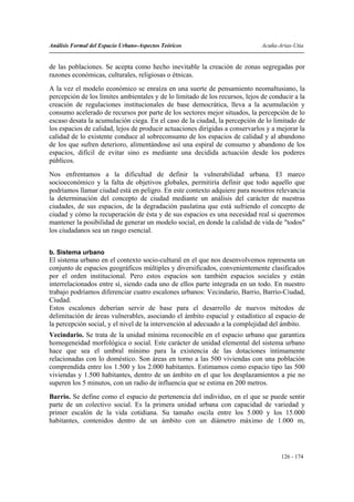 Análisis Formal del Espacio Urbano-Aspectos Teóricos                          Acuña-Arias-Utia


de las poblaciones. Se acepta como hecho inevitable la creación de zonas segregadas por
razones económicas, culturales, religiosas o étnicas.
A la vez el modelo económico se enraíza en una suerte de pensamiento neomaltusiano, la
percepción de los límites ambientales y de lo limitado de los recursos, lejos de conducir a la
creación de regulaciones institucionales de base democrática, lleva a la acumulación y
consumo acelerado de recursos por parte de los sectores mejor situados, la percepción de lo
escaso desata la acumulación ciega. En el caso de la ciudad, la percepción de lo limitado de
los espacios de calidad, lejos de producir actuaciones dirigidas a conservarlos y a mejorar la
calidad de lo existente conduce al sobreconsumo de los espacios de calidad y al abandono
de los que sufren deterioro, alimentándose así una espiral de consumo y abandono de los
espacios, difícil de evitar sino es mediante una decidida actuación desde los poderes
públicos.
Nos enfrentamos a la dificultad de definir la vulnerabilidad urbana. El marco
socioeconómico y la falta de objetivos globales, permitiría definir que todo aquello que
podríamos llamar ciudad está en peligro. En este contexto adquiere para nosotros relevancia
la determinación del concepto de ciudad mediante un análisis del carácter de nuestras
ciudades, de sus espacios, de la degradación paulatina que está sufriendo el concepto de
ciudad y cómo la recuperación de ésta y de sus espacios es una necesidad real si queremos
mantener la posibilidad de generar un modelo social, en donde la calidad de vida de "todos"
los ciudadanos sea un rasgo esencial.


b. Sistema urbano
El sistema urbano en el contexto socio-cultural en el que nos desenvolvemos representa un
conjunto de espacios geográficos múltiples y diversificados, convenientemente clasificados
por el orden institucional. Pero estos espacios son también espacios sociales y están
interrelacionados entre sí, siendo cada uno de ellos parte integrada en un todo. En nuestro
trabajo podríamos diferenciar cuatro escalones urbanos: Vecindario, Barrio, Barrio-Ciudad,
Ciudad.
Estos escalones deberían servir de base para el desarrollo de nuevos métodos de
delimitación de áreas vulnerables, asociando el ámbito espacial y estadístico al espacio de
la percepción social, y el nivel de la intervención al adecuado a la complejidad del ámbito.
Vecindario. Se trata de la unidad mínima reconocible en el espacio urbano que garantiza
homogeneidad morfológica o social. Este carácter de unidad elemental del sistema urbano
hace que sea el umbral mínimo para la existencia de las dotaciones íntimamente
relacionadas con lo doméstico. Son áreas en torno a las 500 viviendas con una población
comprendida entre los 1.500 y los 2.000 habitantes. Estimamos como espacio tipo las 500
viviendas y 1.500 habitantes, dentro de un ámbito en el que los desplazamientos a pie no
superen los 5 minutos, con un radio de influencia que se estima en 200 metros.
Barrio. Se define como el espacio de pertenencia del individuo, en el que se puede sentir
parte de un colectivo social. Es la primera unidad urbana con capacidad de variedad y
primer escalón de la vida cotidiana. Su tamaño oscila entre los 5.000 y los 15.000
habitantes, contenidos dentro de un ámbito con un diámetro máximo de 1.000 m,




                                                                                     126 - 174
 