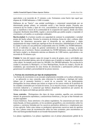 Análisis Formal del Espacio Urbano-Aspectos Teóricos                         Acuña-Arias-Utia


equivalente a un recorrido de 15 minutos a pie. Estimamos como barrio tipo aquel que
dispone de 10.000 habitantes o 3.000 viviendas.
Hablamos de un “barrio”, una unidad morfológica y estructural caracterizada por un
determinado paisaje urbano, un contenido social y una función propia. Presenta una
constancia de los modos y tipos de vivir, concretándose en una homogeneidad tipológica
que se manifiesta a través de la continuidad de la ocupación del espacio, donde una trama
ortogonal, fácilmente describible, regular y preconcebida que podría aceptar y responder al
crecimiento y al cambio, es su principio ordenador.
Barrio-ciudad. Es el primer escalón con capacidad de contener la complejidad y variedad
propia del hecho urbano. Permite la existencia de distintas forma de vida y culturas, debe
contener las dotaciones necesarias para el desarrollo de sus poblaciones y algún
equipamiento de rango ciudad que suponga un foco de atracción e identidad para el resto de
la ciudad. Cuenta con una población comprendida entre los 20.000 y los 50.000 habitantes.
En él, el individuo es capaz de generar sentimientos de identidad y arraigo, se puede
identificar con el territorio. Hemos considerado los 30.000 habitantes como población tipo
del barrio ciudad y su dimensión máxima un diámetro de 2.000 metros, equivalentes a un
recorrido de 30 minutos a pie.
Ciudad. Se trata del espacio capaz de recoger la suma de grupos, usos y actividades que
logren una diversidad óptima, pero de tal manera que el tamaño no impida su comprensión
como objeto. Su tamaño oscila entre los 100.000 y los 200.000 habitantes. Por encima de la
ciudad se encuentra la Metrópoli y el Área Metropolitana, ficción de ciudad y ficción de
ciudadanía, que necesitarían de unas formas de articulación y participación política que
garantizasen la calidad y personalidad de las piezas menores.


c. Formas de crecimiento por tipo de emplazamiento
 Las formas de crecimiento es un concepto ampliamente extendido en la cultura urbanística,
y su aplicación es muy conocida, para relacionar la morfología y tipología del tejido
urbano con el momento histórico y social de su creación. Así son perfectamente
distinguibles las áreas urbanas que tienen su origen en los cascos rurales de la periferia de
las ciudades construidos por invasión de tierras, en su mayoría eriazas, al amparo de alguna
inversión industrial y o comercial que hubiese despertado expectativas por puestos de
trabajo a de alguna actividad que permita sobrevivir.

Áreas centrales. Distinguimos dos tipos de áreas centrales, aquellas con crecimiento
natural, de generación espontánea y características históricas, y las que se han formado con
un plan regulador.
Cascos históricos. Áreas anteriores a los planes reguladores. Se caracterizan por tener una
trama basada, en líneas generales, en los accidentes geográficos, con crecimientos sobre los
caminos y carreteras limitadas por los sucesivos perímetros defensivos o simplemente por
el área agrícola. Sobre estas tramas se produjeron operaciones sucesivas tanto de apertura
de vías y plazas como de reconstrucción sobre los lotes existentes, pero encontramos en
ellos una homogeneidad basada en un trazado básicamente hispánico.

Los planes reguladores. Los planes reguladores son el primer planeamiento global de la



                                                                                 127 - 174
 