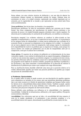 Análisis Formal del Espacio Urbano-Aspectos Teóricos                          Acuña-Arias-Utia


forma urbana, con unos criterios técnicos de definición y con una idea de abarcar los
crecimientos urbanos durante un determinado período de tiempo. Ordenan áreas de
crecimiento en torno a la ciudad existente, suponiendo una entidad importante por su
extensión, por la regularidad de su trazado y por representar un área central tanto física
como económicamente.

Áreas periféricas. Son de dos tipos, las formales y las marginales.
Parcelaciones periféricas. Se trata de crecimientos urbanos que coexisten con la trama
formal. Son áreas compuestas por parcelaciones de predios rústicos próximos a las
carreteras de acceso a la ciudad formando paquetes reticulares más o menos regulares. Su
absorción por la ciudad produce la sustitución de la edificación, sin modificar su estructura.

Parcelación marginal. Los evidentes esfuerzos en erradicar la infra-vivienda no han
impedido el mantenimiento y, en su caso, la aparición de nuevos núcleos. A la persistencia
de las antiguas bolsas de marginalidad, se suman nuevas poblaciones que excluidas de la
economía formal, se procuran un alojamiento en los márgenes de la ciudad. La situación
sin ser nueva adquiere nuevos tintes de marginación, tanto porque supone la constatación
de la imposibilidad de resolver un problema que se enquista en el tiempo, como porque los
nuevos núcleos son creados por poblaciones con un plus de marginalidad, tanto por su
composición, como por el carácter de lo construido.

Áreas mixtas. El requisito de un mínimo de población en la determinación de las áreas
vulnerables impide a veces realizar la delimitación de un espacio homogéneo, obligándonos
a incluir en una misma área espacios con distintos orígenes. La existencia de áreas mixtas,
nos permite reflexionar sobre las verdaderas causas de la vulnerabilidad, en la existencia de
una geografía social implícita en nuestras ciudades, geografía que distribuye la población y
las inversiones y que actúa consciente o inconscientemente en la dirección de reforzar la
distribución de la población por rentas o por cualquier otro rasgo diferenciador.
Para su clasificación hemos decidido subdividir estas áreas por su posición relativa en la
ciudad, diferenciando aquellas que tienen una posición periférica de aquellas que ocupan
una posición de centralidad relativa.


d. Problemas. Oportunidades.
En el estudio sobre la trama se puede avanzar con una descripción de aquellos aspectos
socio urbanísticos no incluidos en los censos, pero que permitirían determinar problemas
tipo y por tanto avanzar en el diseño de operaciones complejas que busquen luchar contra
los factores de la vulnerabilidad urbana desde distintos frentes. También se puede aportar
aquellos aspectos positivos de las áreas definidas como vulnerables, que pudiesen servir
como base para proyectos integrales de intervención urbana.
Hemos definido como problemas con influencia en la vulnerabilidad a los siguientes:
Accesibilidad, Calidad de la infraestructura, edificación y del espacio público, Percepción
socioeconómica, Identidad.
Accesibilidad. Nos referiremos aquí por un lado, a la accesibilidad del área respecto al
resto de la ciudad, atendiendo a su pertenencia a una estructura compleja, y a la
accesibilidad interior del espacio, determinando la posibilidad de circular dentro de éste.


                                                                                     128 - 174
 