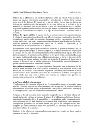 Análisis Formal del Espacio Urbano-Aspectos Teóricos                          Acuña-Arias-Utia


Calidad de la edificación. En realidad deberíamos hablar de calidad de la vivienda al
tratarse de espacios básicamente residenciales, y considerando la calidad de la vivienda
como uno de los factores del espacio en el que se habita. En este caso se dispone de
información estadística sobre las carencias de servicios básicos en la vivienda y de la
superficie por habitante, pero nuestro interés va mas allá, definiendo su aspecto, calidad,
disposición y grado de mantenimiento, factores que pueden servir también para caracterizar
el grado de vulnerabilidad del espacio, o el tipo de intervenciones a realizar sobre la
vivienda.
Calidad del espacio público. El espacio público es uno de los elementos característicos de
la calidad de un espacio urbano, forma la base del soporte urbano y su tamaño y disposición
no pueden ser transformados sin complejos sistemas de gestión y planeamiento. Un espacio
urbano inadecuado a los usos y necesidades de la población y la edificación que los define,
implicará políticas de transformación radical de su tamaño y disposición, y la
transformación de los usos que sobre él se realizan.
Si disponemos de un espacio público reducido, donde no es posible el tránsito a pie, ni
existen espacios públicos para la estancia y el paseo, o el espacio existente está ocupado por
el vehículo privado, será necesario acometer proyectos que recuperen el espacio para el uso
de los ciudadanos. Al contrario existen ámbitos en los que la relativa sobreabundancia de
un espacio indiferenciado entre unas edificaciones dispersas y sin leyes de composición
claras genera una lectura aurbana. Necesitan una acotación de espacios, de forma que se
recupere la diferencia entre lo público y lo privado, delimitando las responsabilidades en la
gestión y mantenimientos de los distintos espacios.
Percepción socioeconómica. Los datos estadísticos disponibles para la determinación del
nivel de rentas se deben de n referir al nivel de estudios y a las carencias de servicios
básicos en las viviendas. Estas variables no parecen suficientes para determinar el nivel
socioeconómico de los habitantes de un área. Se necesitaría de un trabajo sociológico de
mayor calado, pero una visita al ámbito nos permite, en cualquier caso, percibir las
características y situación de sus habitantes.

e. La Trama y la Estructura urbana:
 En el concepto de estructura urbana de un Conjunto deben quedar incorporados todos
aquellos elementos o parámetros urbanos cuya sucesiva agregación a lo largo de los años y
su consecuente articulación ha ido configurando las características generales del ambiente y
la silueta paisajística, aquí nos estamos refiriendo a la trama urbana.

Así pues se deberá considerar como elementos integrantes de la estructura urbana: el
trazado de las vías públicas, el régimen de alturas de la edificación, el régimen de usos
establecido, los espacios libres de uso público, el entramado de suelos con asignaciones
de equipamiento, etc. Es decir, la estructura urbana no debe simplificarse como la estricta
configuración geométrica de la trama urbana sino que es un concepto mucho más
completo que debe contemplar, entre otros parámetros, su adecuada inserción con las
estructuras urbanas de su entorno.
Cualquier hecho urbano está caracterizado por una arquitectura propia, una forma propia y
una estructura que le es particular.



                                                                                 129 - 174
 
