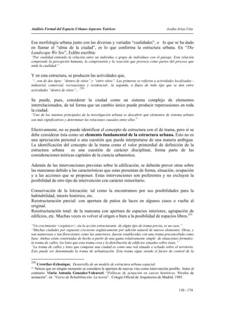 Análisis Formal del Espacio Urbano-Aspectos Teóricos                                         Acuña-Arias-Utia


Esa morfología urbana junto con las diversas y variadas “cualidades”, o lo que se ha dado
en llamar el “alma de la ciudad”, es lo que conforma la estructura urbana. En “The
Landscape We See”, Eckbo escribía:
“Por cualidad entiendo la relación entre un individuo o grupo de individuos con el paisaje. Esta relación
comprende la percepción humana, la comprensión y la reacción que provoca como partes del proceso que
mide la cualidad.”

Y en esta estructura, se producen las actividades que,
 “...son de dos tipos: “dentro de sitios” y “entre sitios”. Las primeras se refieren a actividades localizadas -
industrial, comercial, recreaciones y residencial-, la segunda, a flujos de todo tipo que se dan entre
                                  250
actividades “dentro de sitios”...

Se puede, pues, considerar la ciudad como un sistema complejo de elementos
interrelacionados, de tal forma que un cambio único puede producir repercusiones en toda
la ciudad.
“Uno de los intentos principales de la investigación urbana es descubrir qué elementos de sistema urbano
son más significativos y determinar las relaciones causales entre ellos”

Efectivamente, no se puede identificar el concepto de estructura con el de trama, pero sí se
debe considerar ésta como un elemento fundamental de la estructura urbana. Esto no es
una apreciación personal o una cuestión que pueda interpretarse de una manera ambigua.
La identificación del concepto de la trama como el valor primordial de definición de la
estructura urbana     es una cuestión de carácter disciplinar, forma parte de las
consideraciones teóricas capitales de la ciencia urbanística.

Además de las intervenciones previstas sobre la edificación, se deberán prever otras sobre
las manzanas debido a las características que estas presentan de forma, situación, ocupación
y a las acciones que se proponen. Estas intervenciones son preferentes y no excluyen la
posibilidad de otro tipo de intervención con carácter minoritario.

Conservación de la lotización: tal como la encontramos por sus posibilidades para la
habitabilidad, interés histórico, etc.
Reestructuración parcial: con apertura de patios de luces en algunos casos o vuelta al
original.
Reestructuración total: de la manzana con apertura de espacios interiores, agrupación de
edificios, etc. Muchas veces es volver al origen o bien a la posibilidad de espacios libres.251

“Un crecimiento <orgánico>, sin la acción estructurante de algún tipo de trama previa, es un caos.”
“Muchas ciudades por supuesto crecieron orgánicamente por adición natural de nuevos elementos. Otras, y
son numerosas y tan florecientes como las anteriores, fueron establecidas con una trama preconcebida como
base. Ambas están construidas de hecho a partir de una gama relativamente simple de situaciones formales:
la trama de calles, los lotes que esta trama crea y la distribución de edificios situados sobre éstas.”
“La trama de calles y lotes que compone una ciudad es como una red situada o echada sobre el territorio.
Esto puede ser denominado la trama de urbanización. Esta trama sigue siendo el factor de control de la


250
    Crowther-Echenique; Desarrollo de un modelo de estructura urbana espacial.
251
  Nótese que en ningún momento se considera la apertura de nuevas vías como intervención posible. Antes al
contrario. Maria Antonia Gonzalez-Valcarcel; “Políticas de actuación en cascos históricos. Niveles de
actuación”. en “Curso de Rehabilitación. La teoría”. Colegio Oficial de Arquitectos de Madrid. 1985.


                                                                                                     130 - 174
 