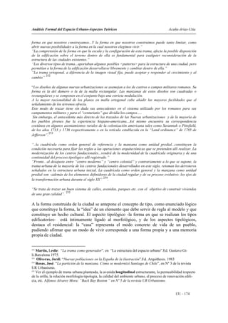 Análisis Formal del Espacio Urbano-Aspectos Teóricos                                        Acuña-Arias-Utia


forma en que nosotros construyamos...Y la forma en que nosotros construimos puede tanto limitar, como
abrir nuevas posibilidades a la forma en la cual nosotros elegimos vivir.”
“La comprensión de la forma en que la escala y la configuración de esta trama, afecta la posible disposición
de la edificación sobre el terreno dentro de ella es fundamental para cualquier reconsideración de la
estructura de las ciudades existentes.”
“Los diversos tipos de trama...aportaban algunos posibles <patterns> para la estructura de una ciudad, pero
permitían a la forma de la edificación desarrollarse libremente y cambiar dentro de ella.”
“La trama ortogonal, a diferencia de la imagen visual fija, puede aceptar y responder al crecimiento y al
         252
cambio”

“Los diseños de algunas nuevas urbanizaciones se asemejan a los de castros o campos militares romanos. Su
forma es la del damero o la de la malla rectangular. Las manzanas de estos diseños son cuadradas o
rectangulares y se componen en el conjunto bajo una estricta modulación.
A la mayor racionalidad de los planos en malla ortogonal cabe añadir las mayores facilidades que el
señalamiento de los terrenos ofrecía.
Este modo de trazar tiene sin duda sus antecedentes en el sistema utilizado por los romanos para sus
campamentos militares y para el “centuriatio” que dividía los campos.....
 Sin embargo, el antecedente más directo de los trazados de las Nuevas urbanizaciones y de la mayoría de
los pueblos jóvenes fue la experiencia hispano-americana...Así mismo encuentra su correspondencia
coetánea en algunos asentamientos rurales de la colonización americana tales como Savannah o Pittsfield,
de los años 1733 y 1736 respectivamente o en la retícula establecida en la “Land ordinance” de 1785 de
            253
Jefferson”.

“..la cuadrícula como orden general de referencia y la manzana como unidad predial...constituyen la
condición necesaria para fijar las reglas a las operaciones arquitectónicas que se pretenden allí realizar. La
modernización de los centros fundacionales...vendrá de la modernidad de la cuadrícula originaria y de una
continuidad del proceso tipológico allí registrado.”
“Frente.. al desajuste entre “centro moderno” y “centro colonial” y contrariamente a lo que se supone, la
trama urbana de la mayoría de los centros fundacionales desarrollados en este siglo, retoman los derroteros
señalados en la estructura urbana inicial. La cuadrícula como orden general y la manzana como unidad
predial son –además de los elementos definidores de la ciudad regular y de su proceso evolutivo- los ejes de
                                                254
la transformación urbana durante el siglo XX” .

“Se trata de trazar un buen sistema de calles, avenidas, parques etc. con el objetivo de construir viviendas
                      255
de una gran calidad”.

A la forma construida de la ciudad se antepone el concepto de tipo, como enunciado lógico
que constituye la forma, la “idea” de un elemento que debe servir de regla al modelo y que
constituye un hecho cultural. El aspecto tipológico -la forma en que se realizan los tipos
edificatorios- está íntimamente ligado al morfológico, y de los aspectos tipológicos,
destaca el residencial: la “casa” representa el modo concreto de vida de un pueblo,
pudiendo afirmar que un modo de vivir corresponde a una forma propia y a una memoria
propia de ciudad.


252
    Martin, Leslie: “La trama como generador”. en “La estructura del espacio urbano”.Ed. Gustavo Gi-
li.Barcelona 1975.
253
    Oliveras, Jordi. “Nuevas poblaciones en la España de la ilustración”.Ed. Arquithesis. 1983
254
    Rosas, José: “La partición de la manzana. Cómo se modernizó Santiago de Chile”, en Nº 3 de la revista
UR Urbanismo.
255
    Ver el ejemplo de trama urbana planteada, la avenida longitudinal estructurante, la permeabilidad respecto
de la orilla, la relación morfología-tipología, la calidad del ambiente urbano, el proceso de renovación edili-
cia, etc. Alfonso Alvarez Mora: “Back Bay Boston “ en Nº 5 de la revista UR Urbanismo.


                                                                                                 131 - 174
 