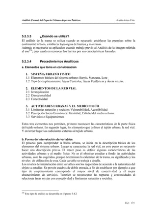 Análisis Formal del Espacio Urbano-Aspectos Teóricos                           Acuña-Arias-Utia




5.2.3.3         ¿Cuándo se utiliza?
El análisis de la trama se utiliza cuando es necesario establecer las premisas sobre la
continuidad urbana, establecer topologías de barrios y manzanas.
Además es necesaria su aplicación cuando trabajo previo al Análisis de la imagen referida
al uso256, pues ayuda a reconocer los barrios por sus características formales.


5.2.3.4              Procedimientos Analíticos
a. Elementos que toma en consideración

      1. SISTEMA URBANO FISICO
      1.1 Elementos básicos del sistema urbano: Barrio, Manzana, Lote
      1.2 Tipo de emplazamiento: Áreas Centrales, Áreas Periféricas y Áreas mixtas.

      2.    ELEMENTOS DE LA RED VIAL
      2.1   Jerarquización
      2.2   Direccionalidad
      2.3   Conectividad

      3.    ACTIVIDADES URBANAS Y EL MEDIO FISICO
      3.1   Limitantes naturales y sociales: Vulnerabilidad, Accesibilidad
      3.2   Percepción Socio Económica: Identidad, Calidad del medio urbano.
      3.3   Servicios e Equipamientos

Estos tres elementos nos permiten, primero reconocer las características de la parte física
del tejido urbano. En segundo lugar, los elementos que definen el tejido urbano, la red vial.
Y en tercer lugar las codiciantes externas al tejido urbano.

b. Forma de interrelación de variables
El proceso para comprender la trama urbana, se inicia en la descripción básica de los
elementos del sistema urbano. Luego se caracteriza la red vial, en este punto es necesario
hacer una descripción previa. El tercer paso es definir algunas características de las
actividades urbanas y el medio físico. No es el objetivo estudiar a fondo las actividades
urbanas, solo las sugeridas, porque determinan la extensión de la trama, su significado y los
niveles de utilización de esta. Cada variable se trabaja a detalle.
Los niveles de interrelación entre variables son los requeridos de acuerdo a la naturaleza del
objeto a estudiar. Se prevén cuadros de doble entrada, a fin de establecer por ejemplo a que
tipo de emplazamiento corresponde el mayor nivel de conectividad y el mejor
abastecimiento de servicios. También se reconocerán las rupturas y continuidades al
relacionar áreas mixtas con conectividad y limitantes naturales y sociales.



256
      Este tipo de análisis se desarrolla en el punto 5.4.2


                                                                                      132 - 174
 