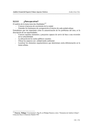 Análisis Formal del Espacio Urbano-Aspectos Teóricos                                   Acuña-Arias-Utia




5.2.3.5         ¿Para que sirve?
El análisis de la trama tiene dos finalidades257
    - Conocer el proceso de crecimiento de la ciudad.
    - Entender los fenómenos de yuxtaposición al interior de cada unidad urbana
Entendemos que tan importante como la caracterización de los problemas del área, es la
descripción de sus oportunidades.
   - Conocer aquellos elementos y proyectos capaces de servir de base a una reversión
        de la vulnerabilidad.
   - La ubicación de los suelos públicos vacantes.
   - Ubicar los espacios con calidad medio ambiental.
   - Localizar los elementos arquitectónicos que determinan cierta diferenciación en la
        trama urbana.




257
  Panerai, Philippe “Crecimientos”, Pág.28, en Philippe Panerai y otros: “Elementos de Análisis Urbano”.
Colección Nuevo Urbanismo Madrid 1983


                                                                                               134 - 174
 
