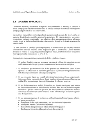 Análisis Formal del Espacio Urbano-Aspectos Teóricos                         Acuña-Arias-Utia




5.3     ANALISIS TIPOLOGICO

Determinar matrices y desarrollos no significa solo comprender el porqué y el cómo de la
actual complejidad del espacio urbano sino el conocer también el modo de desintegrar tal
complejidad para observar sus componentes.

Las matrices elementales: son los tipos límite que expresan la esencia del tipo. Leer las es-
tructuras de edificación significa conocer las estructuras del espacio, conocer los compo-
nentes de un conjunto estructurado y sus relaciones. Esta lectura nos permite no solo com-
prender como se ha hecho la edificación, sino entender de qué ha derivado y cómo se ha
transformado.

De estos estudios se concluye que la tipología no se establece solo por un puro deseo de
conocimiento sino que funciona como proposición para la conducción. Cuando Palladio
presenta su obra no lo hace para que se le comprenda mejor, está transmitiendo un ejemplo
para la posteridad y para que esta se sirva de él.

Los siguientes puntos constituyen una síntesis de los estudios revisados.

    1. El análisis Tipológico es una lectura de los tipos de edificación como instrumento
       unificador de criterios que permiten un examen de las estructuras antrópicas.

    2. Es una lectura por reconstrucción de los procesos de información, como tal esta
       opuesto a la subdivisión en elementos; procede de lo particular a lo general median-
       te la descomposición de un todo orgánico en partes.

    3. Es una operación lógica que procede a través de la concatenación de conceptos dis-
       tintos, para llegar a una síntesis, en donde los elementos analizados confluyen a una
       unidad. Una lectura de este tipo posibilita valerse de ella para proyectar.

    4. Es una dialéctica entre un análisis destinado a una síntesis concluyente y un resulta-
       do sintético derivado de un procedimiento analítico. Este proceso dialéctico es posi-
       ble debido a que por analíticos que sean, los datos que hacen referencia a las nece-
       sidades se encuentran en forma sintética en las estructuras ya existentes bajo for-
       mas de organismos.

    5. Es una lectura comparada de los tipos de edificación que definen el espacio urbano,
       en la que se examinan:
       • Las plantas de los espacios urbanos y sus secciones más importantes
       • Los tejidos urbanos – El catastro respectivo
       • Los sistemas de aglomeración urbana El catastro respectivo
       • Las fases de formación del espacio urbano. La cartografía




                                                                                 135 - 174
 