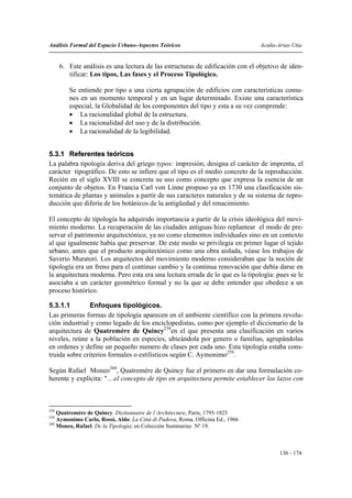 Análisis Formal del Espacio Urbano-Aspectos Teóricos                            Acuña-Arias-Utia


      6. Este análisis es una lectura de las estructuras de edificación con el objetivo de iden-
         tificar: Los tipos, Las fases y el Proceso Tipológico.

         Se entiende por tipo a una cierta agrupación de edificios con características comu-
         nes en un momento temporal y en un lugar determinado. Existe una característica
         especial, la Globalidad de los componentes del tipo y esta a su vez comprende:
         • La racionalidad global de la estructura.
         • La racionalidad del uso y de la distribución.
         • La racionalidad de la legibilidad.


5.3.1 Referentes teóricos
La palabra tipología deriva del griego typos: impresión; designa el carácter de imprenta, el
carácter tipográfico. De esto se infiere que el tipo es el medio concreto de la reproducción.
Recién en el siglo XVIII se concreta su uso como concepto que expresa la esencia de un
conjunto de objetos. En Francia Carl von Linne propuso ya en 1730 una clasificación sis-
temática de plantas y animales a partir de sus caracteres naturales y de su sistema de repro-
ducción que difería de los botánicos de la antigüedad y del renacimiento.

El concepto de tipología ha adquirido importancia a partir de la crisis ideológica del movi-
miento moderno. La recuperación de las ciudades antiguas hizo replantear el modo de pre-
servar el patrimonio arquitectónico, ya no como elementos individuales sino en un contexto
al que igualmente había que preservar. De este modo se privilegia en primer lugar el tejido
urbano, antes que el producto arquitectónico como una obra aislada, véase los trabajos de
Saverio Muratori. Los arquitectos del movimiento moderno consideraban que la noción de
tipología era un freno para el continuo cambio y la continua renovación que debía darse en
la arquitectura moderna. Pero esta era una lectura errada de lo que es la tipología: pues se le
asociaba a un carácter geométrico formal y no la que se debe entender que obedece a un
proceso histórico.

5.3.1.1         Enfoques tipológicos.
Las primeras formas de tipología aparecen en el ambiente científico con la primera revolu-
ción industrial y como legado de los enciclopedistas, como por ejemplo el diccionario de la
arquitectura de Quatremére de Quincy258en el que presenta una clasificación en varios
niveles, reúne a la población en especies, ubicándola por genero o familias, agrupándolas
en ordenes y define un pequeño numero de clases por cada uno. Esta tipología estaba cons-
truida sobre criterios formales o estilísticos según C. Aymonimo259.

Según Rafael Moneo260, Quatremére de Quincy fue el primero en dar una formulación co-
herente y explícita: "…el concepto de tipo en arquitectura permite establecer los lazos con



258
    Quatremère de Quincy. Dictionnaire de l’Architecture, Paris, 1795-1825
259
    Aymonimo Carlo, Rossi, Aldo. La Città di Padova, Roma, Officina Ed., 1966
260
    Moneo, Rafael. De la Tipología; en Colección Summarias Nº 19.



                                                                                       136 - 174
 
