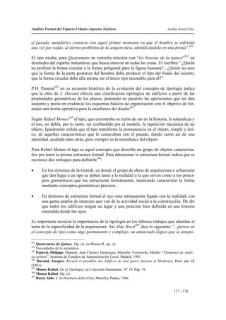 Análisis Formal del Espacio Urbano-Aspectos Teóricos                                   Acuña-Arias-Utia


el pasado, metafórico contacto con aquel primer momento en que el hombre se enfrentó
una vez por todas, al eterno problema de la arquitectura, identificándola en una forma”.261

El tipo estaba, para Quatremére en estrecha relación con “les besoins de la nature”262 en
desmedro del espíritu industrioso que busca innovar en todas las cosas. El escribía:” ¿Quién
no prefiere la forma circular a la forma poligonal para la figura humana? , ¿Quién no cree
que la forma de la parte posterior del hombre debe producir el tipo del fondo del asiento,
que la forma circular debe ella misma ser el único tipo razonable para él?”

P.H. Panerai263 en su recuento histórico de la evolución del concepto de tipología indica
que la obra de J. Durand ofrecía una clasificación tipológica de edificios a partir de las
propiedades geométricas de los planos, poniendo en paralelo las operaciones que les dan
sustento y ponía en evidencia los esquemas básicos de organización con el objetivo de for-
mular una teoría operativa para la enseñanza del diseño264.

Según Rafael Moneo265 el tipo, que encontraba su razón de ser en la historia, la naturaleza y
el uso, no debía, por lo tanto, ser confundido por el modelo, la repetición mecánica de un
objeto. Igualmente señala que el tipo manifiesta la permanencia en el objeto, simple y úni-
co, de aquellas características que lo conectaban con el pasado, dando razón así de una
identidad, acuñada años atrás, pero siempre en la inmediatez del objeto.

Para Rafael Moneo el tipo es aquel concepto que describe un grupo de objetos caracteriza-
dos por tener la misma estructura formal. Para determinar la estructura formal indica que se
reconoce dos enfoques para definirla266:

•     En los términos de la Gestalt, en donde el grupo de obras de arquitectura o urbanismo
      que dan lugar a un tipo se deben tanto a la realidad a la que sirven como a los princi-
      pios geométricos que los estructuran formalmente, intentando caracterizar la forma
      mediante conceptos geométricos precisos.

•     En términos de estructura formal el tipo esta íntimamente ligado con la realidad, con
      una gama amplia de intereses que van de la actividad social a la construcción. De ahí
      que todos los edificios tengan un lugar y una posición bien definida en una historia
      entendida desde los tipos.

Es importante recalcar la importancia de la tipología en los últimos trabajos que abordan el
tema de la especificidad de la arquitectura. Así Aldo Rossi267 dice lo siguiente: “...pienso en
el concepto de tipo como algo permanente y complejo, un enunciado lógico que se antepo-

261
    Quatremère de Quincy. Op. cit. en Moneo R. op. cit.
262
    Necesidades de la naturaleza.
263
    Panerai, Philippe; Depaule, Jean Charles; Demorgan, Marielle; Veyrenche, Michel. “Elementos de Análi-
sis urbano”. Instituto de Estudios de Administración Local, Madrid, 1983
264
    Durand, Jacques. Recueil et parallèle des Edifices de tout genre Ancíens et Modernes, Paris año IX
(1801)
265
    Moneo Rafael. De la Tipología; en Colección Summarias Nº 19, Pág. 19
266
    Moneo Rafael. Op. cit.
267
    Rossi, Aldo: L’Architettura della Città, Marsilio, Padua, 1966.


                                                                                           137 - 174
 