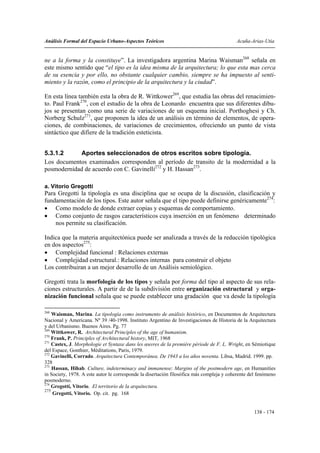 Análisis Formal del Espacio Urbano-Aspectos Teóricos                                      Acuña-Arias-Utia


ne a la forma y la constituye”. La investigadora argentina Marina Waisman268 señala en
este mismo sentido que “el tipo es la idea misma de la arquitectura; lo que esta mas cerca
de su esencia y por ello, no obstante cualquier cambio, siempre se ha impuesto al senti-
miento y la razón, como el principio de la arquitectura y la ciudad”.

En esta línea también esta la obra de R. Wittkower269, que estudia las obras del renacimien-
to. Paul Frank270, con el estudio de la obra de Leonardo encuentra que sus diferentes dibu-
jos se presentan como una serie de variaciones de un esquema inicial. Porthoghesi y Ch.
Norberg Schulz271, que proponen la idea de un análisis en término de elementos, de opera-
ciones, de combinaciones, de variaciones de crecimientos, ofreciendo un punto de vista
sintáctico que difiere de la tradición esteticista.


5.3.1.2     Aportes seleccionados de otros escritos sobre tipología.
Los documentos examinados corresponden al período de transito de la modernidad a la
posmodernidad de acuerdo con C. Gavinelli272 y H. Hassan273.

a. Vitorio Gregotti
Para Gregotti la tipología es una disciplina que se ocupa de la discusión, clasificación y
fundamentación de los tipos. Este autor señala que el tipo puede definirse genéricamente274:
• Como modelo de donde extraer copias y esquemas de comportamiento.
• Como conjunto de rasgos característicos cuya inserción en un fenómeno determinado
    nos permite su clasificación.

Indica que la materia arquitectónica puede ser analizada a través de la reducción tipológica
en dos aspectos275:
• Complejidad funcional : Relaciones externas
• Complejidad estructural.: Relaciones internas para construir el objeto
Los contribuiran a un mejor desarrollo de un Análisis semiológico.

Gregotti trata la morfología de los tipos y señala por forma del tipo al aspecto de sus rela-
ciones estructurales. A partir de de la subdivisión entre organización estructural y orga-
nización funcional señala que se puede establecer una gradación que va desde la tipología

268
    Waisman, Marina. La tipología como instrumento de análisis histórico, en Documentos de Arquitectura
Nacional y Americana. Nº 39 /40-1998. Instituto Argentino de Investigaciones de Historia de la Arquitectura
y del Urbanismo. Buenos Aires. Pg. 77
269
    Wittkower, R. Architectural Principles of the age of humanism.
270
    Frank, P. Principles of Architectural history, MIT, 1968
271
    Castex, J. Morphologie et Syntaxe dans les œuvres de la première période de F. L. Wright, en Sémiotique
del Espace, Gonthier, Méditations, Paris, 1979.
272
    Gavinelli, Corrado. Arquitectura Contemporánea. De 1943 a los años noventa. Libsa, Madrid. 1999. pp.
328
273
    Hassan, Hihab. Culture, indeterminacy and immanense: Margins of the postmodern age, en Humanities
in Society, 1978. A este autor le corresponde la disertación filosófica más compleja y coherente del fenómeno
posmoderno.
274
    Gregotti, Vitorio. El territorio de la arquitectura.
275
    Gregotti, Vitorio. Op. cit. pg. 168


                                                                                                  138 - 174
 
