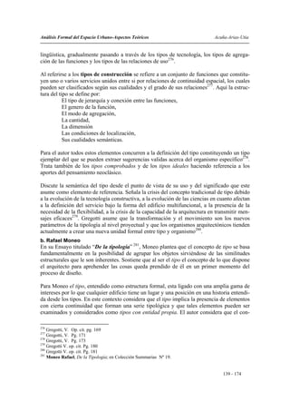 Análisis Formal del Espacio Urbano-Aspectos Teóricos                           Acuña-Arias-Utia


lingüística, gradualmente pasando a través de los tipos de tecnología, los tipos de agrega-
ción de las funciones y los tipos de las relaciones de uso276.

Al referirse a los tipos de construcción se refiere a un conjunto de funciones que constitu-
yen uno o varios servicios unidos entre si por relaciones de continuidad espacial, los cuales
pueden ser clasificados según sus cualidades y el grado de sus relaciones277. Aquí la estruc-
tura del tipo se define por:
           El tipo de jerarquía y conexión entre las funciones,
           El genero de la función,
           El modo de agregación,
           La cantidad,
           La dimensión
           Las condiciones de localización,
           Sus cualidades semánticas.

Para el autor todos estos elementos concurren a la definición del tipo constituyendo un tipo
ejemplar del que se pueden extraer sugerencias validas acerca del organismo específico278.
Trata también de los tipos comprobados y de los tipos ideales haciendo referencia a los
aportes del pensamiento neoclásico.

Discute la semántica del tipo desde el punto de vista de su uso y del significado que este
asume como elemento de referencia. Señala la crisis del concepto tradicional de tipo debido
a la evolución de la tecnología constructiva, a la evolución de las ciencias en cuanto afectan
a la definición del servicio bajo la forma del edificio multifuncional, a la presencia de la
necesidad de la flexibilidad, a la crisis de la capacidad de la arquitectura en transmitir men-
sajes eficaces279. Gregotti asume que la transformación y el movimiento son los nuevos
parámetros de la tipología al nivel proyectual y que los organismos arquitectónicos tienden
actualmente a crear una nueva unidad formal entre tipo y organismo280.
b. Rafael Moneo
En su Ensayo titulado “De la tipología” 281, Moneo plantea que el concepto de tipo se basa
fundamentalmente en la posibilidad de agrupar los objetos sirviéndose de las similitudes
estructurales que le son inherentes. Sostiene que al ser el tipo el concepto de lo que dispone
el arquitecto para aprehender las cosas queda prendido de él en un primer momento del
proceso de diseño.

Para Moneo el tipo, entendido como estructura formal, esta ligado con una amplia gama de
intereses por lo que cualquier edificio tiene un lugar y una posición en una historia entendi-
da desde los tipos. En este contexto considera que el tipo implica la presencia de elementos
con cierta continuidad que forman una serie tipológica y que tales elementos pueden ser
examinados y considerados como tipos con entidad propia. El autor considera que el con-

276
    Gregotti, V. Op. cit. pg. 169
277
    Gregotti, V. Pg. 171
278
    Gregotti, V. Pg. 173
279
    Gregotti V. op. cit. Pg. 180
280
    Gregotti V. op. cit. Pg. 181
281
    Moneo Rafael, De la Tipología; en Colección Summarias Nº 19.


                                                                                  139 - 174
 