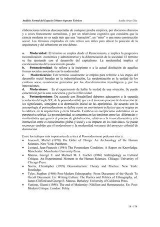 Análisis Formal del Espacio Urbano-Aspectos Teóricos                         Acuña-Arias-Utia


elaboraciones teóricas desconectadas de cualquier prueba empírica, por discursos obscuros
y a veces francamente surrealistas, y por un relativismo cognitivo que considera que la
ciencia moderna no es nada más que una “narración”, un “mito” o una mera construcción
social. Los términos empleados en esta crítica son útiles para ubicar la posición de la
arquitectura y del urbanismo en este debate.

a.    Modernidad: El término se emplea desde el Renacimiento, e implica la progresiva
racionalización económica y administrativa y la diferenciación de la sociedad. El término
se fue ajustando con el desarrollo del capitalismo. La modernidad implica el
cuestionamiento del conocimiento pasado.
b.    Postmodernidad: Se refiere a la incipiente o a la actual disolución de aquellas
formas sociales asociadas con la modernidad.
c.     Modernización: Este termino usualmente se emplea para referirse a las etapas del
desarrollo social basadas en la industrialización, La modernización es la unidad de los
cambios socio económicos generados por los descubrimientos tecnológicos y por las
innovaciones.
d.    Modernismo: Es el experimento de hallar la verdad de una situación. Se puede
caracterizar por la auto conciencia y por la reflexividad.
e.    Postmodernismo: De acuerdo con Braudrillard debemos adecuarnos a la segunda
revolución del siglo XX, de la posmodernidad, que es el inmenso proceso de destrucción de
los significados, semejante a la destrucción inicial de las apariencias. De acuerdo con la
antropología el postmodernismo se define como un movimiento ecléctico que se origina en
la estética, en la arquitectura y en la filosofía. Conlleva un escepticismo sistemático en su
perspectiva teórica. La posmodernidad se concentra en las tensiones entre las diferencias y
similaridades que genera el proceso de globalización, relativas a la transculturación y a la
interacción entre el conocimiento global y local y a su impacto en los individuos. Se puede
reconocer también que el modernismo y la modernidad son parte del proyecto colonial de
dominación.

Entre los trabajos más importantes de crítica al Posmodernismo podemos sitar a:
• Foucault, Michel (1970) The Order of Things: An Archaeology of the Human
    Sciences. New York: Pantheon.
• Lyotard, Jean-Francois (1984) The Postmodern Condition: A Report on Knowledge.
    Manchester: Manchester University Press.
• Marcus, George E. and Michael M. J. Fischer (1986) Anthropology as Cultural
    Critique. An Experimental Moment in the Human Sciences. Chicago: University of
    Chicago Press.
• Norris, Christopher (1979) Deconstruction: Theory and Practice. New York:
    Routledge.
• Tyler, Stephen (1986) Post-Modern Ethnography: From Document of the Occult To
    Occult Document. En: Writing Culture: The Poetics and Politics of Ethnography, ed.
    James Clifford and George E. Marcus. Berkeley: University of California Press.
• Vattimo, Gianni (1988). The end of Modernity: Nihilism and Hermeneutics. En: Post-
    Modern Critique. London: Polity.




                                                                                     14 - 174
 
