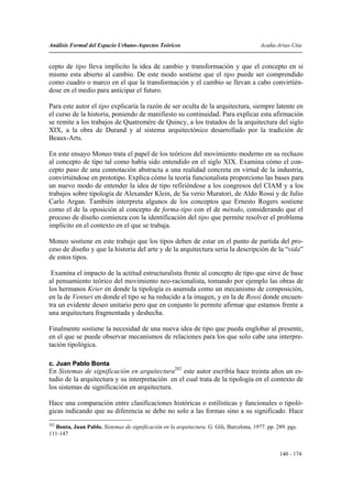 Análisis Formal del Espacio Urbano-Aspectos Teóricos                                      Acuña-Arias-Utia


cepto de tipo lleva implícito la idea de cambio y transformación y que el concepto en si
mismo esta abierto al cambio. De este modo sostiene que el tipo puede ser comprendido
como cuadro o marco en el que la transformación y el cambio se llevan a cabo convirtién-
dose en el medio para anticipar el futuro.

Para este autor el tipo explicaría la razón de ser oculta de la arquitectura, siempre latente en
el curso de la historia, poniendo de manifiesto su continuidad. Para explicar esta afirmación
se remite a los trabajos de Quatremére de Quincy, a los tratados de la arquitectura del siglo
XIX, a la obra de Durand y al sistema arquitectónico desarrollado por la tradición de
Beaux-Arts.

En este ensayo Moneo trata el papel de los teóricos del movimiento moderno en su rechazo
al concepto de tipo tal como había sido entendido en el siglo XIX. Examina cómo el con-
cepto paso de una connotación abstracta a una realidad concreta en virtud de la industria,
convirtiéndose en prototipo. Explica cómo la teoría funcionalista proporciono las bases para
un nuevo modo de entender la idea de tipo refiriéndose a los congresos del CIAM y a los
trabajos sobre tipología de Alexander Klein, de Sa verio Muratori, de Aldo Rossi y de Julio
Carlo Argan. También interpreta algunos de los conceptos que Ernesto Rogers sostiene
como el de la oposición al concepto de forma-tipo con el de método, considerando que el
proceso de diseño comienza con la identificación del tipo que permite resolver el problema
implícito en el contexto en el que se trabaja.

Moneo sostiene en este trabajo que los tipos deben de estar en el punto de partida del pro-
ceso de diseño y que la historia del arte y de la arquitectura seria la descripción de la “vida”
de estos tipos.

 Examina el impacto de la actitud estructuralista frente al concepto de tipo que sirve de base
al pensamiento teórico del movimiento neo-racionalista, tomando por ejemplo las obras de
los hermanos Krier en donde la tipología es asumida como un mecanismo de composición,
en la de Venturi en donde el tipo se ha reducido a la imagen, y en la de Rossi donde encuen-
tra un evidente deseo unitario pero que en conjunto le permite afirmar que estamos frente a
una arquitectura fragmentada y deshecha.

Finalmente sostiene la necesidad de una nueva idea de tipo que pueda englobar al presente,
en el que se puede observar mecanismos de relaciones para los que solo cabe una interpre-
tación tipológica.

c. Juan Pablo Bonta
En Sistemas de significación en arquitectura282 este autor escribía hace treinta años un es-
tudio de la arquitectura y su interpretación en el cual trata de la tipología en el contexto de
los sistemas de significación en arquitectura.

Hace una comparación entre clasificaciones históricas o estilísticas y funcionales o tipoló-
gicas indicando que su diferencia se debe no solo a las formas sino a su significado. Hace
282
  Bonta, Juan Pablo. Sistemas de significación en la arquitectura. G. Gili, Barcelona, 1977. pp. 289. pgs.
111-147


                                                                                                  140 - 174
 