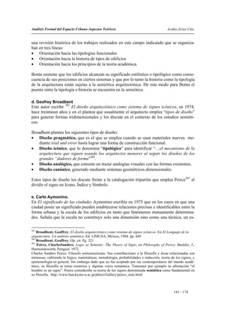 Análisis Formal del Espacio Urbano-Aspectos Teóricos                                     Acuña-Arias-Utia


una revisión histórica de los trabajos realizados en este campo indicando que se organiza-
ban en tres líneas:
• Orientación hacia las tipologías funcionales
• Orientación hacia la historia de tipos de edificios
• Orientación hacia los principios de la teoría académica.

Bonta sostiene que los edificios alcanzan su significado estilístico o tipológico como conse-
cuencia de sus posiciones en ciertos sistemas y que por lo tanto la historia como la tipología
de la arquitectura están sujetas a la semiótica arquitectónica. De este modo para Bonta el
puente entre la tipología e historia se encuentra en la semiótica.

d. Geofrey Broadbent
Este autor escribe 283 El diseño arquitectónico como sistema de signos icónicos, en 1974,
hace treintaiun años y en el plantea que usualmente el arquitecto emplea “tipos de diseño”
para generar formas tridimensionales y los discute en el contexto de los estudios semióti-
cos.

Broadbent plantea los siguientes tipos de diseño:
• Diseño pragmático, que es el que se emplea cuando se usan materiales nuevos me-
    diante trial and error hasta lograr una forma de construcción funcional.
• Diseño icónico, que lo denomina “tipológico” para identificar “…el mecanismo de la
    arquitectura que siguen usando los arquitectos menores al seguir los diseños de los
    grandes “dadores de forma”284.
• Diseño analógico, que consiste en trazar analogías visuales con las formas existentes.
• Diseño canónico, generado mediante sistemas geométricos dimensionales.

Estos tipos de diseño los discute frente a la catalogación tripartita que emplea Peirce285 al
dividir el signo en Icono, Índice y Símbolo.

e. Carlo Aymonino.
En El significado de las ciudades Aymonino escribía en 1975 que en los casos en que una
ciudad posee un significado pueden establecerse relaciones precisas e identificables entre la
forma urbana y la escala de los edificios en tanto que fenómenos mutuamente determina-
dos. Señala que la escala no constituye solo una dimensión sino como una técnica, un es-

283
    Broadbent, Geoffrey. El diseño arquitectónico como sistema de signos icónicos. En El Lenguaje de la
arquitectura. Un análisis semiótico. Ed. LIMUSA, México, 1984. pp. 448
284
    Broadbent, Geoffrey. Op. cit. Pg. 321
285
    Peirce, CharlesSanders. Logic as Semiotic: The Theory of Signs, en Philosophy of Peirce. Buckler, J.,
Harmondsworth, Penguin. 1972.
Charles Sanders Peirce: Filosofo norteamericano. Sus contribuciones a la filosofía y áreas relacionadas son
inmensas, cubriendo la lógica, matemáticas, metodología, probabilidades e inducción, teoría de los signos, y
epistemología en general. Sin embargo dado que no fue aceptado por sus contemporáneos del mundo acadé-
mico, su filosofía se torno esotérica y algunas veces romántica. Tomemos por ejemplo su afirmación “el
hombre es un signo”. Peirce consideraba su teoría de los signos denominada semiótica como fundamental en
su filosofía. http://www.bun.kyoto-u.ac.jp/phisci/Gallery/peirce_note.html



                                                                                              141 - 174
 