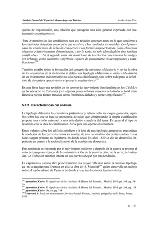 Análisis Formal del Espacio Urbano-Aspectos Teóricos                                        Acuña-Arias-Utia


quema de implantación, una relación que presupone una idea general expresada con ins-
trumentos arquitectónicos.

 Para Aymonino las dos condiciones para esta relación aparecen tanto en lo que concierne a
los resultados obtenidos como en lo que se refiere a los resultados alcanzables. En el primer
caso las condiciones de relación conciernen a las formas arquitectónicas, como elementos
objetivos e históricamente determinados, y por lo tanto, no solo identificables sino también
clasificables. …En el segundo caso, las condiciones de la relación conciernen a las imáge-
nes urbanas, como elementos subjetivos, capaces de encuadrarse en descripciones y clasi-
ficaciones286.

También escribe sobre la formación del concepto de tipología edificatoria y revisa la obra
de los arquitectos de la ilustración al definir una tipología edificatoria e iniciar el desarrollo
de un instrumento indispensable no solo para la clasificación sino sobre todo para la defini-
ción de directrices operativas en el proyecto arquitectónico287.

En esta línea hace una revisión de los aportes del movimiento funcionalista en los CIAM, y
en las obras de Le Corbusier y en algunos planes urbanos europeos señalando su total insu-
ficiencia porque fueron tratados como fenómenos aislados y sobre simplificados288.


5.3.2 Características del análisis

La tipología difumina los caracteres particulares y retiene solo los rasgos generales, aque-
llos sobre los que se basa la taxonomía, de modo que sobrepasando la simple clasificación
propone una visión universal y una articulación completa del tema. En general el tipo se
relaciona con la idea de clasificación. Sirve para una operación reductora.

Estos trabajos sobre los edificios públicos y la idea de una tipología generativa preconizan
la abolición de los particularismos en nombre de una racionalización centralizadora. Estas
ideas surgen primero en Inglaterra, en donde desde los años 1820 se dio un desarrollo im-
portante en cuanto a la racionalización de la arquitectura domestica.

Esta tendencia es retomada por el movimiento moderno y después de la guerra se retoma el
mito del progreso técnico, de la industrialización de la construcción, de la serie, del están-
dar. Le Corbusier también intenta en sus escritos abogar por esta tendencia.

La experiencia italiana abre posteriormente una mayor reflexión sobre la cuestión tipológi-
ca en la arquitectura. Destaca en ella la obra de S. Muratori289 quien desarrolla un trabajo
sobre el tejido urbano de Venecia de donde extrae tres lecciones fundamentales:


286
      Aymonino, Carlo. El significado de las ciudades. H. Blume Ed. Rosario. , Madrid. 1981. pp. 364. pg. 38-
39
287
    Aymonino, Carlo. El significado de las ciudades. H. Blume Ed. Rosario. , Madrid. 1981. pp. 364. pg. 108
288
    Aymonino, Carlo. Op. cit. pg. 184
289
    Muratori, S. Studi per una operante Storia urbana di Venecia, Instituto poligrafico dello Stato, Roma,
1959


                                                                                                    142 - 174
 