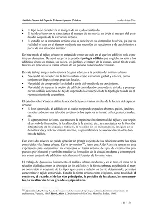 Análisis Formal del Espacio Urbano-Aspectos Teóricos                                         Acuña-Arias-Utia


•     El tipo no se caracteriza al margen de un tejido construido.
•     El tejido urbano no se caracteriza al margen de su marco, es decir al margen del estu-
      dio del conjunto de la estructura urbana.
•     El estudio de la estructura urbana solo se concibe en su dimensión histórica, ya que su
      realidad se basa en el tiempo mediante una sucesión de reacciones y de crecimientos a
      partir de una situación anterior.

De este modo el tejido urbano es entendido como un todo en el que los edificios solo cons-
tituyen elementos. De aquí surge la expresión tipología edilicia que engloba no solo a los
edificios sino a los muros, las calles, los jardines, el marco de la ciudad, con el fin de clasi-
ficarlos en relación a la forma urbana de un periodo histórico determinado.

De este trabajo surgen indicaciones de gran valor para la práctica del análisis urbano:
• Necesidad de caracterizar la forma urbana como estructura global y a la vez, como
    conjunto de disposiciones precisas locales.
• Necesidad de comprender la ciudad a partir del estudio de su crecimiento.
• Necesidad de superar la noción de edificio considerado como objeto aislado, y propug-
    nar un análisis concreto del tejido superando la concepción de la tipología basada en el
    reconocimiento de arquetipos.

El estudio sobre Venecia utiliza la noción de tipo en varios niveles de la lectura del espacio
urbano:
• El lote construido, el edificio en el suelo integrando espacios abiertos, patios, jardines,
    caracterizado por una relación precisa con los espacios urbanos: calles, plazas, canales,
    etc.
• El agrupamiento de lotes, que muestra la organización elemental del tejido y que según
    el periodo de formación, la localización de la ciudad, etc., se caracteriza por la función
    estructurante de los espacios públicos, la posición de los monumentos, la lógica de la
    densificación y del crecimiento interno, las posibilidades de asociación con otras for-
    mas de tejidos.

Con estos dos niveles se puede apreciar un primer aspecto de las relaciones entre los tipos
construidos y la forma urbana. Carlo Aymonino290, junto con Aldo Rossi se apoyan en esta
experiencia para sistematizar los conceptos de forma urbana, de tipo, de crecimiento pro-
puestos por Muratori y también estudiar la formación de la ciudad moderna y contemporá-
nea como conjunto de edificios radicalmente diferentes de los anteriores.

El trabajo de Aymonino fundamenta el análisis urbano moderno y en él trata el tema de la
relación dialéctica entre la tipología de los edificios y la forma urbana; asociándola al mar-
co construido, al conjunto de los tipos que en una ciudad o un barrio determinado, permiten
caracterizar el tejido construido. Estudia la forma urbana como conjunto, como totalidad: el
contorno, el trazado, el de las vías principales, la posición de las plazas, los monumen-
tos, la localización de los grandes equipamientos.


290
   Aymonino, C., Rossi, A.: La formazione del concetto di tipologia edilizia, Instituto universitario di
architettura, Venecia, 1965. Rossi, Aldo: L’Architettura della Citta, Marsilio, Padua, 1966.


                                                                                                 143 - 174
 