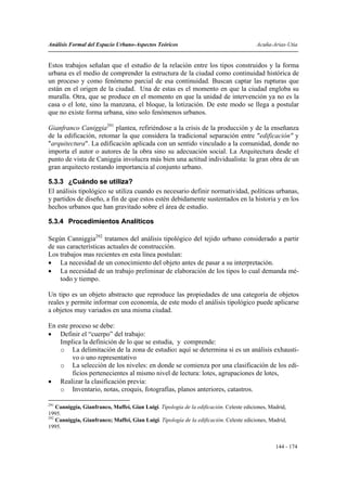 Análisis Formal del Espacio Urbano-Aspectos Teóricos                                     Acuña-Arias-Utia


Estos trabajos señalan que el estudio de la relación entre los tipos construidos y la forma
urbana es el medio de comprender la estructura de la ciudad como continuidad histórica de
un proceso y como fenómeno parcial de esa continuidad. Buscan captar las rupturas que
están en el origen de la ciudad. Una de estas es el momento en que la ciudad engloba su
muralla. Otra, que se produce en el momento en que la unidad de intervención ya no es la
casa o el lote, sino la manzana, el bloque, la lotización. De este modo se llega a postular
que no existe forma urbana, sino solo fenómenos urbanos.

Gianfranco Caniggia291 plantea, refiriéndose a la crisis de la producción y de la enseñanza
de la edificación, retomar la que considera la tradicional separación entre "edificación" y
"arquitectura". La edificación aplicada con un sentido vinculado a la comunidad, donde no
importa el autor o autores de la obra sino su adecuación social. La Arquitectura desde el
punto de vista de Caniggia involucra más bien una actitud individualista: la gran obra de un
gran arquitecto restando importancia al conjunto urbano.

5.3.3 ¿Cuándo se utiliza?
El análisis tipológico se utiliza cuando es necesario definir normatividad, políticas urbanas,
y partidos de diseño, a fin de que estos estén debidamente sustentados en la historia y en los
hechos urbanos que han gravitado sobre el área de estudio.

5.3.4 Procedimientos Analíticos

Según Canniggia292 tratamos del análisis tipológico del tejido urbano considerado a partir
de sus características actuales de construcción.
Los trabajos mas recientes en esta línea postulan:
• La necesidad de un conocimiento del objeto antes de pasar a su interpretación.
• La necesidad de un trabajo preliminar de elaboración de los tipos lo cual demanda mé-
    todo y tiempo.

Un tipo es un objeto abstracto que reproduce las propiedades de una categoría de objetos
reales y permite informar con economía, de este modo el análisis tipológico puede aplicarse
a objetos muy variados en una misma ciudad.

En este proceso se debe:
• Definir el “cuerpo” del trabajo:
    Implica la definición de lo que se estudia, y comprende:
    o La delimitación de la zona de estudio: aquí se determina si es un análisis exhausti-
         vo o uno representativo
    o La selección de los niveles: en donde se comienza por una clasificación de los edi-
         ficios pertenecientes al mismo nivel de lectura: lotes, agrupaciones de lotes,
• Realizar la clasificación previa:
    o Inventario, notas, croquis, fotografías, planos anteriores, catastros.

291
    Canniggia, Gianfranco, Maffei, Gian Luigi. Tipología de la edificación. Celeste ediciones, Madrid,
1995.
292
    Canniggia, Gianfranco; Maffei, Gian Luigi. Tipología de la edificación. Celeste ediciones, Madrid,
1995.


                                                                                                 144 - 174
 