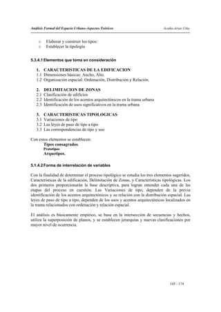 Análisis Formal del Espacio Urbano-Aspectos Teóricos                         Acuña-Arias-Utia


    o     Elaborar y construir los tipos:
    o     Establecer la tipología


5.3.4.1 Elementos que toma en consideración

   1. CARACTERISTICAS DE LA EDIFICACION
   1.1 Dimensiones básicas: Ancho, Alto.
   1.2 Organización espacial: Ordenación, Distribución y Relación.

   2.    DELIMITACION DE ZONAS
   2.1   Clasificación de edificios
   2.2   Identificación de los acentos arquitectónicos en la trama urbana
   2.3   Identificación de usos significativos en la trama urbana

   3.    CARACTERISTICAS TIPOLOGICAS
   3.1   Variaciones de tipo
   3.2   Las leyes de paso de tipo a tipo
   3.3   Las correspondencias de tipo y uso

Con estos elementos se establecen:
       Tipos consagrados.
         Prototipos
         Arquetipos.

5.1.4.2 Forma de interrelación de variables

Con la finalidad de determinar el proceso tipológico se estudia los tres elementos sugeridos,
Características de la edificación, Delimitación de Zonas, y Características tipológicas. Los
dos primeros proporcionarán la base descriptiva, para logran entender cada una de las
etapas del proceso en cuestión. Las Variaciones de tipo, dependen de la previa
identificación de los acentos arquitectónicos y su relación con la distribución espacial. Las
leyes de paso de tipo a tipo, dependen de los usos y acentos arquitectónicos localizados en
la trama relacionados con ordenación y relación espacial.

El análisis es básicamente empírico, se basa en la intersección de secuencias y hechos,
utiliza la superposición de planos, y se establecen jerarquías y nuevas clasificaciones por
mayor nivel de ocurrencia.




                                                                                 145 - 174
 