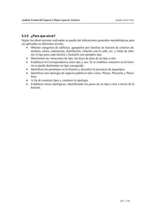 Análisis Formal del Espacio Urbano-Aspectos Teóricos                           Acuña-Arias-Utia




5.3.5 ¿Para que sirve?
Según las observaciones realizadas se puede dar indicaciones generales metodológicas para
ser aplicadas en diferentes niveles.
    • Obtener categorías de edificios, agruparlos por familias en función de criterios de:
        anchura, altura, ordenación, distribución, relación con la calle, etc. y tratar de obte-
        ner el tipo para cada familia e ilustrarlo con ejemplos tipo.
    • Determinar las variaciones de tipo, las leyes de paso de un tipo a otro.
    • Establecer la Correspondencia entre tipo y uso. Si se establece consenso en la histo-
        ria se puede determinar un tipo consagrado.
    • Identificar los prototipos en la historia y descubrir la presencia de arquetipos.
    • Identificar una tipología de espacios públicos tales como: Plazas, Plazuelas y Plazo-
        letas
    • A fin de construir tipos y construir la tipología.
    • Establecer series tipológicas, identificando los pasos de un tipo a otro a través de la
        historia.




                                                                                   147 - 174
 