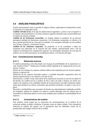 Análisis Formal del Espacio Urbano-Aspectos Teóricos                          Acuña-Arias-Utia




5.4        ANÁLISIS PAISAJÍSTICO
Explica técnicamente como se percibe el espacio urbano, explicando la comprensión social,
lo sensorial y la capacidad visual.
Análisis referido al uso. Este tipo de análisis busca responder a ¿cómo se usa el espacio? y
se registra estructuralmente y en forma sistémica aquellos elementos que son percibidos por
el usuario de manera evidente.
Análisis de los fenómenos sensoriales. La imagen urbana es producto de un proceso
perceptual múltiple de fenómenos sensoriales. Los fenómenos sensoriales se refieren a lo
que se puede percibir de las cosas por los sentidos. Los conceptos utilizados en este análisis
son: Forma y Espacio, y Estructura Visual.
Análisis de las relaciones espaciales. Su propósito es el de considerar a todos los
elementos que participan en la creación del arte urbano, caracterizando estos a fin de
explicar los principios de composición espacial. Los principales elementos de este tipo de
análisis son: La dirección óptica, la coordinación óptica, y la relación del lugar.

5.4.1 Consideraciones Generales

5.4.1.1        Referentes teóricos
El análisis paisajístico está relacionado con el juego de posibilidades de la experiencia vi-
sual. Gordon Cullen293 Señala que el diseño urbano depende de la organización de los ele-
mentos visuales.
Dentro de este enfoque los espacios urbanos deben estar inspirados por las formas arquitec-
tónicas y requieren de:
Definición de los espacios buscando riqueza y variedad; buscando congruencia entre las
formas arquitectónicas y los espacios a los que sirven.
Movimiento y cambio visual como parte de la experiencia sensorial es otro de los objetivos
del diseño; los cambios de luz a sombra, de frío a calor, de ruido a silencio, los olores aso-
ciados a los espacios y las cualidades táctiles de los pavimentos son todos elementos impor-
tantes para producir los efectos sensoriales que permiten estimular a la gente a usar un es-
pacio.
Recesión y profundidad como conceptos de diseño que adecuadamente empleados posibili-
tan imágenes urbanas de calidad. Los enlaces a escala adecuada entre los objetos que se
encuentran en diferentes planos sirven como medidas para establecer la profundidad de los
espacios.

5.4.1.2        Características del análisis
Este análisis visual acepta que se relacionen los acontecimientos en el análisis de la
estructura urbana evitando considerar al paisaje como un objeto aislado. Esta concepción
relaciona el análisis del paisaje con la percepción que los habitantes tienen de el,
produciendo una imagen colectiva de la ciudad


293
      Cullen, Gordon. Townscape.


                                                                                     148 - 174
 