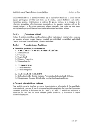 Análisis Formal del Espacio Urbano-Aspectos Teóricos                          Acuña-Arias-Utia


El descubrimiento de la dimensión urbana de la arquitectura hace que lo visual sea un
aspecto privilegiado al tratar del diseño de la ciudad. Cuando hablamos del análisis
paisajístico estamos refiriéndonos al análisis del paisaje urbano, a la imagen, a las
relaciones espaciales, a los fenómenos sensoriales, a los aspectos pictóricos, al uso del
espacio urbano y a la misma estructura urbana integrada. Una visión de este modo
integrada es lo que posibilita una intervención adecuada a la realidad urbana.


5.4.1.3       ¿Cuándo se utiliza?
Es tipo de análisis se utiliza cuando debemos definir cualidades y características para que
los espacios urbanos posean riqueza, variedad, permeabilidad, versatilidad, legibilidad,
riqueza perceptual personalización y imagen apropiada.

5.4.1.4         Procedimientos Analíticos
a. Elementos que toma en consideración
   1.    CARACTERISTICAS DE LA IMAGEN URBANA
   1.1   Permeabilidad.
   1.2   Variedad.
   1.3   Legibilidad.
   1.4   Riqueza Perceptiva.
   1.5   Personalización.

   2. VISION SERIAL
   2.1 Vistas existentes
   2.2 Vistas emergentes

   3. EL LUGAR, EL INDIVIDUO
   3.1 Color, Contenido, Escala, Carácter, Personalidad, Individualidad, del lugar.
   3.2 Reacciones y Posición del individuo en relación al medio ambiente.

b. Forma de interrelación de variables
Este análisis espacial implica un mayor detenimiento en el estudio de las cualidades
preceptúales de cada uno de los elementos del análisis paisajístico. La interrelación de estos
elementos posibilita la determinación del “aquí” y el “allá”. El análisis se inicia con la
ubicación de cada uno de estos, elaborar planos temáticos, y determinar la mayor
ocurrencia de hechos.




                                                                                  149 - 174
 