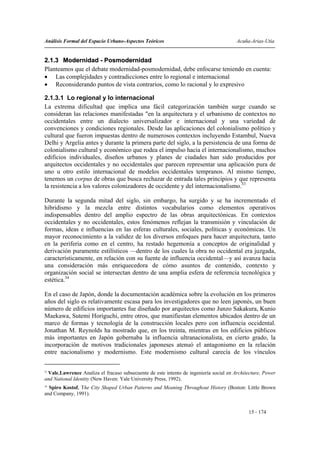 Análisis Formal del Espacio Urbano-Aspectos Teóricos                                   Acuña-Arias-Utia


2.1.3 Modernidad - Posmodernidad
Planteamos que el debate modernidad-posmodernidad, debe enfocarse teniendo en cuenta:
• Las complejidades y contradicciones entre lo regional e internacional
• Reconsiderando puntos de vista contrarios, como lo racional y lo expresivo

2.1.3.1 Lo regional y lo internacional
La extrema dificultad que implica una fácil categorización también surge cuando se
consideran las relaciones manifestadas "en la arquitectura y el urbanismo de contextos no
occidentales entre un dialecto universalizador e internacional y una variedad de
convenciones y condiciones regionales. Desde las aplicaciones del colonialismo político y
cultural que fueron impuestas dentro de numerosos contextos incluyendo Estambul, Nueva
Delhi y Argelia antes y durante la primera parte del siglo, a la persistencia de una forma de
colonialismo cultural y económico que rodea el impulso hacia el internacionalismo, muchos
edificios individuales, diseños urbanos y planes de ciudades han sido producidos por
arquitectos occidentales y no occidentales que parecen representar una aplicación pura de
uno u otro estilo internacional de modelos occidentales tempranos. Al mismo tiempo,
tenemos un corpus de obras que busca rechazar de entrada tales principios y que representa
la resistencia a los valores colonizadores de occidente y del internacionalismo.33

Durante la segunda mitad del siglo, sin embargo, ha surgido y se ha incrementado el
hibridismo y la mezcla entre distintos vocabularios como elementos operativos
indispensables dentro del amplio espectro de las obras arquitectónicas. En contextos
occidentales y no occidentales, estos fenómenos reflejan la transmisión y vinculación de
formas, ideas e influencias en las esferas culturales, sociales, políticas y económicas. Un
mayor reconocimiento a la validez de los diversos enfoques para hacer arquitectura, tanto
en la periferia como en el centro, ha restado hegemonía a conceptos de originalidad y
derivación puramente estilísticos —dentro de los cuales la obra no occidental era juzgada,
característicamente, en relación con su fuente de influencia occidental—y así avanza hacia
una consideración más enriquecedora de cómo asuntos de contenido, contexto y
organización social se intersectan dentro de una amplia esfera de referencia tecnológica y
estética.34

En el caso de Japón, donde la documentación académica sobre la evolución en los primeros
años del siglo es relativamente escasa para los investigadores que no leen japonés, un buen
número de edificios importantes fue diseñado por arquitectos como Junzo Sakakura, Kunio
Maekawa, Sutemi Horiguchi, entre otros, que manifiestan elementos ubicados dentro de un
marco de formas y tecnología de la construcción locales pero con influencia occidental.
Jonathan M. Reynolds ha mostrado que, en los treinta, mientras en los edificios públicos
más importantes en Japón gobernaba la influencia ultranacionalista, en cierto grado, la
incorporación de motivos tradicionales japoneses atenuó el antagonismo en la relación
entre nacionalismo y modernismo. Este modernismo cultural carecía de los vínculos

33
 Vale,Lawrence Analiza el fracaso subsecuente de este intento de ingeniería social en Architecture, Power
and National Identity (New Haven: Yale University Press, 1992).
34
  Spiro Kostof, The City Shaped Urban Patterns and Meaning Throughout History (Boston: Little Brown
and Company, 1991).


                                                                                            15 - 174
 