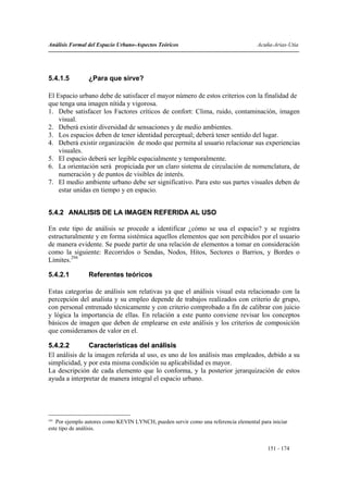 Análisis Formal del Espacio Urbano-Aspectos Teóricos                                 Acuña-Arias-Utia




5.4.1.5         ¿Para que sirve?

El Espacio urbano debe de satisfacer el mayor número de estos criterios con la finalidad de
que tenga una imagen nítida y vigorosa.
1. Debe satisfacer los Factores críticos de confort: Clima, ruido, contaminación, imagen
    visual.
2. Deberá existir diversidad de sensaciones y de medio ambientes.
3. Los espacios deben de tener identidad perceptual; deberá tener sentido del lugar.
4. Deberá existir organización de modo que permita al usuario relacionar sus experiencias
    visuales.
5. El espacio deberá ser legible espacialmente y temporalmente.
6. La orientación será propiciada por un claro sistema de circulación de nomenclatura, de
    numeración y de puntos de visibles de interés.
7. El medio ambiente urbano debe ser significativo. Para esto sus partes visuales deben de
    estar unidas en tiempo y en espacio.


5.4.2 ANALISIS DE LA IMAGEN REFERIDA AL USO

En este tipo de análisis se procede a identificar ¿cómo se usa el espacio? y se registra
estructuralmente y en forma sistémica aquellos elementos que son percibidos por el usuario
de manera evidente. Se puede partir de una relación de elementos a tomar en consideración
como la siguiente: Recorridos o Sendas, Nodos, Hitos, Sectores o Barrios, y Bordes o
Límites.294

5.4.2.1         Referentes teóricos

Estas categorías de análisis son relativas ya que el análisis visual esta relacionado con la
percepción del analista y su empleo depende de trabajos realizados con criterio de grupo,
con personal entrenado técnicamente y con criterio comprobado a fin de calibrar con juicio
y lógica la importancia de ellas. En relación a este punto conviene revisar los conceptos
básicos de imagen que deben de emplearse en este análisis y los criterios de composición
que consideramos de valor en el.

5.4.2.2         Características del análisis
El análisis de la imagen referida al uso, es uno de los análisis mas empleados, debido a su
simplicidad, y por esta misma condición su aplicabilidad es mayor.
La descripción de cada elemento que lo conforma, y la posterior jerarquización de estos
ayuda a interpretar de manera integral el espacio urbano.




294
    Por ejemplo autores como KEVIN LYNCH, pueden servir como una referencia elemental para iniciar
este tipo de análisis.


                                                                                         151 - 174
 