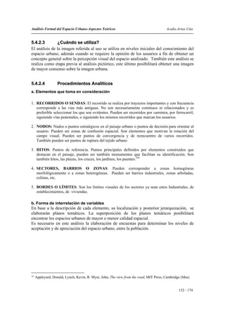 Análisis Formal del Espacio Urbano-Aspectos Teóricos                                     Acuña-Arias-Utia


5.4.2.3        ¿Cuándo se utiliza?
El análisis de la imagen referida al uso se utiliza en niveles iniciales del conocimiento del
espacio urbano, además cuando se requiere la opinión de los usuarios a fin de obtener un
concepto general sobre la percepción visual del espacio analizado. También este análisis se
realiza como etapa previa al análisis pictórico, este último posibilitará obtener una imagen
de mayor consenso sobre la imagen urbana.


5.4.2.4             Procedimientos Analíticos
a. Elementos que toma en consideración

1. RECORRIDOS O SENDAS: El recorrido se realiza por trayectos importantes y con frecuencia
   corresponde a las vías más antiguas. No son necesariamente continuos ni relacionados y es
   preferible seleccionar los que son evidentes. Pueden ser recorridos por carretera, por ferrocarril,
   siguiendo vías peatonales, o siguiendo los mismos recorridos que marcan los usuarios.

2. NODOS: Nudos o puntos estratégicos en el paisaje urbano o puntos de decisión para orientar al
   usuario. Pueden ser zonas de confusión espacial. Son elementos que motivan la rotación del
   campo visual. Pueden ser puntos de convergencia y de reencuentro de varios recorridos.
   También pueden ser puntos de ruptura del tejido urbano

3. HITOS: Puntos de referencia. Puntos principales definidos por elementos construidos que
   destacan en el paisaje, pueden ser también monumentos que facilitan su identificación. Son
   también hitos, las plazas, los cruces, los jardines, los puentes.295

4. SECTORES, BARRIOS O ZONAS: Pueden corresponder a zonas homogéneas
   morfológicamente o a zonas heterogéneas. Pueden ser barrios industriales, zonas arboladas,
   colinas, etc.

5. BORDES O LÍMITES: Son los límites visuales de los sectores ya sean estos Industriales, de
   establecimientos, de viviendas.

b. Forma de interrelación de variables
En base a la descripción de cada elemento, su localización y posterior jerarquización, se
elaborarán planos temáticos. La superposición de los planos temáticos posibilitará
encontrar los espacios urbanos de mayor o menor calidad espacial.
Es necesario en este análisis la elaboración de encuestas para determinar los niveles de
aceptación y de apreciación del espacio urbano, entre la población.




295
      Appleyard, Donald, Lynch, Kevin, R. Myer, John, The view from the road, MIT Press, Cambridge (Mas)


                                                                                                 152 - 174
 