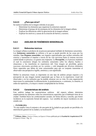 Análisis Formal del Espacio Urbano-Aspectos Teóricos                               Acuña-Arias-Utia




5.4.2.5         ¿Para que sirve?
Se realiza el análisis de la imagen referida al uso para:
    - Determinar los elementos que organizan la estructura espacial.
    - Determinar el porque de las jerarquías de los elementos de la imagen urbana.
    - Explicar las diferencias sobre la apreciación de la imagen urbana.
    - Explicar los motivos y causas de la creación de barrios y sectores.



5.4.3           ANÁLISIS DE FENÓMENOS SENSORIALES.


5.4.3.1        Referentes teóricos
La imagen urbana es producto de un proceso perceptual múltiple de fenómenos sensoriales.
Los fenómenos sensoriales se refieren a lo que se puede percibir de las cosas por los
sentidos. Los Órganos sensoriales, son órganos especializados que reciben estímulos del
exterior y transmiten el impulso a través de las vías nerviosas hasta el sistema nervioso
central donde se procesa y se genera una respuesta. La Percepción, es el proceso mediante
el cual la conciencia integra los estímulos sensoriales sobre los objetos, hechos o
situaciones y los transforma en experiencia útil. Esta imagen así percibida, genera
reacciones emocionales percibidas por los sentidos, y está integrada por diversos elementos
físico espaciales que deben de estar estructurados para que en conjunto transmitan al
observador una perspectiva legible, armónica y con significado.

Definir la estructura visual, es importante en este tipo de análisis porque requiere a la
percepción de una imagen mental organizada que se basa en la experiencia visual del
observador y en los estímulos que ha podido alcanzar con su vista. En esta organización
intervienen la continuidad, la diferenciación, la predominancia, o contrastes, la simetría, el
orden de repetición, y la mayor o menor complejidad de las formas.


5.4.3.2        Características del análisis
Este análisis indaga las características estéticas        del espacio urbano, determina
empíricamente las opiniones sobre las características espaciales que el habitante tiene de su
ciudad. También busca las condicionantes sociales, de forma directa y sencilla, que tienen
incidencia en la expresión formal del espacio. Las variables de mayor incidencia en este
estudio son:

o PANORAMA
“Es una amplia vista el conjunto o de una parte de la ciudad en que puede ser percibida a la
interrelación general de la ciudad y su localización”296


296
   Williams, Sidney Estetica Urbana, en Espacio Urbano publicado por la Facultad de Arquitectura-UNI
El Espacio Urbano. Pág. 14.


                                                                                           154 - 174
 