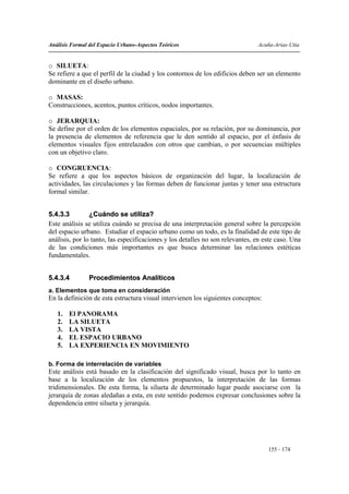 Análisis Formal del Espacio Urbano-Aspectos Teóricos                           Acuña-Arias-Utia


o SILUETA:
Se refiere a que el perfil de la ciudad y los contornos de los edificios deben ser un elemento
dominante en el diseño urbano.

o MASAS:
Construcciones, acentos, puntos críticos, nodos importantes.

o JERARQUIA:
Se define por el orden de los elementos espaciales, por su relación, por su dominancia, por
la presencia de elementos de referencia que le den sentido al espacio, por el énfasis de
elementos visuales fijos entrelazados con otros que cambian, o por secuencias múltiples
con un objetivo claro.

o CONGRUENCIA:
Se refiere a que los aspectos básicos de organización del lugar, la localización de
actividades, las circulaciones y las formas deben de funcionar juntas y tener una estructura
formal similar.


5.4.3.3         ¿Cuándo se utiliza?
Este análisis se utiliza cuándo se precisa de una interpretación general sobre la percepción
del espacio urbano. Estudiar el espacio urbano como un todo, es la finalidad de este tipo de
análisis, por lo tanto, las especificaciones y los detalles no son relevantes, en este caso. Una
de las condiciones más importantes es que busca determinar las relaciones estéticas
fundamentales.


5.4.3.4         Procedimientos Analíticos
a. Elementos que toma en consideración
En la definición de esta estructura visual intervienen los siguientes conceptos:

   1.   El PANORAMA
   2.   LA SILUETA
   3.   LA VISTA
   4.   EL ESPACIO URBANO
   5.   LA EXPERIENCIA EN MOVIMIENTO

b. Forma de interrelación de variables
Este análisis está basado en la clasificación del significado visual, busca por lo tanto en
base a la localización de los elementos propuestos, la interpretación de las formas
tridimensionales. De esta forma, la silueta de determinado lugar puede asociarse con la
jerarquía de zonas aledañas a esta, en este sentido podemos expresar conclusiones sobre la
dependencia entre silueta y jerarquía.




                                                                                   155 - 174
 
