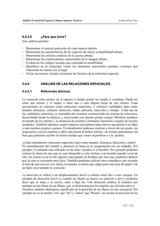 Análisis Formal del Espacio Urbano-Aspectos Teóricos                       Acuña-Arias-Utia




5.4.3.5        ¿Para que sirve?
Este análisis permite:

- Determinar el carácter particular de cada espacio abierto
- Determinar las características de los espacios de mayor aceptabilidad urbana.
- Determinar los criterios estéticos de la escena urbana.
- Determinar las condicionantes estructurales de la imagen urbana.
- Evidenciar los códigos sociales que estimulan la sensibilidad.
- Identificar en la estructura visual los elementos sensoriales (sonidos, texturas) que
  relacionan las masas con el lugar.
- En las secuencias visuales reconocer los factores de la estructura espacial.


5.4.4           ANALISIS DE LAS RELACIONES ESPACIALES.

5.4.4.1         Referentes teóricos

La conexión entre puntos en el espacio o tiempo puede ser simple o compleja. Puede ser
entre uno mismo y el medio o entre uno o más objetos fuera de uno mismo. Estas
asociaciones se conocen como relaciones espaciales: e incluyen cualidades tales como
tamaño, distancia, volumen, dirección, orden, patrones, intervalos y tiempo. Cada una de
las cualidades anteriores, es entendida por nosotros construyendo un sistema de relaciones,
desarrollado desde la infancia, y relacionado con nuestro propio cuerpo. Mientras medimos
el tamaño de los objetos y su distancia de nosotros, formamos memorias visuales de nuestro
alrededor. También sabemos cuanto esfuerzo necesitamos para mover una pelota o un lápiz
o aun nuestros propios cuerpos. Eventualmente podemos caminar a través de un cuarto, sin
tropezarnos con los muebles o abrir una puerta al primer intento: así mismo aprendemos tan
bien que podemos escribir al mismo tiempo que vemos al profesor o a la pizarra.

¿Cómo entendemos relaciones espaciales tales como tamaño, distancia, dirección y orden?
El entendimiento del tamaño y distancia se basa en la comparación con un estándar. Por
ejemplo, el estándar mas utilizado en las artes visuales es el hombre. Por ejemplo podemos
estimar la altura de una reja en una fotografía si esta incluye a un hombre parado cerca de
ella: así mismo si en la foto aparece más grande un hombre que una casa, podemos deducir
que la casa se encuentra muy lejos. También podemos utilizar otros estándares: por ejemplo
la foto de una roca no nos indica su tamaño, a menos que salga junto una hoja de papel o de
un lápiz cuyo tamaño es conocido.

La dirección se refiere a un desplazamiento móvil o estático entre dos o mas cuerpos. Un
ejemplo de dirección móvil es cuando un objeto se mueve en relación a otro o podemos
decir que se aleja o se acerca, sube o baja etc. Una dirección estática la tenemos por
ejemplo en las líneas de un dibujo, que se determinan por los ángulos que forman entre si.
Nosotros también obtenemos significado de la posición de un objeto en una secuencia. Por
ejemplo no es lo mismo "sal" que "las" o "amor" que "Roma"; así mismo la posición de los


                                                                               157 - 174
 