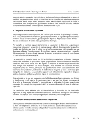 Análisis Formal del Espacio Urbano-Aspectos Teóricos                          Acuña-Arias-Utia


números nos dice su valor o esta posición es fundamental en operaciones como la resta o la
división. La posición de un objeto en relación a otro se describe con conceptos tales como
a la derecha, arriba, abajo, atrás, adelante o junto. Otra cualidad espacial es la forma, la
cual también tiene un significado, por ejemplo las letras o los números así como símbolos
universalmente aceptados como la paloma para representar la paz.

a. Categorías de relaciones espaciales

Hay dos tipos de relaciones espaciales, las visuales y las motrices. El primer tipo hace uso
de la vista para determinar diferencias, por ejemplo la lectura, el segundo tipo hace que nos
podamos mover coordinadamente, por ejemplo los deportes. Algunas actividades deman-
dan una combinación de ambos tipos, por ejemplo el dibujar.

Por ejemplo, la escritura requiere de la forma, la secuencia y la dirección. La puntuación
requiere de intervalos y ubicación, la lectura requiere además de comprender las palabras
basadas en símbolos, de ligar el sujeto con el verbo, aunque este esté separado por una
docena de palabras. También requiere de combinar, ordenar o arreglar oraciones y entender
diferentes puntos de vista, viendo las cosas desde otra perspectiva o punto de vista, lo cual
es esencialmente una tarea espacial.

Las matemáticas también hacen uso de las habilidades espaciales, utilizando conceptos
como valor basándose en posiciones, signos y operaciones. Las fracciones son entendidas
como una parte visual de un todo. En álgebra se requiere de muchas reglas secuenciales
para trabajar con problemas de pasos múltiples. Para entender una ecuación podemos
imaginarla como una balanza, en la cual hay que balancear ambos lados de la misma. Para
resolver ciertos problemas, se requiere de traducirlos a imágenes y estas a cantidades para
manipular los números. La geometría requiere del entendimiento espacial de ángulos,
grados, diagramas, gráficos y del orden lógico de los argumentos.

Otra actividad en la que son necesarias estas habilidades es en la programación por objetos,
o simplemente en el manejo de programas, tan es así que los últimos programas de
desarrollo se denominan "visuales" y ha proliferado la utilización de iconos para ejecutar
comandos. Por ejemplo los programas de GIS se basan en el manejo eficiente de relaciones
espaciales.

En conclusión como podemos ver, el entendimiento y desarrollo de las habilidades
espaciales, es muy importante en muchas de nuestras actividades, desde poder leer un mapa
o atarnos los zapatos, hasta resolver un problema matemático muy complicado.

b. Cualidades en relación con las relaciones espaciales.

En este proceso empleamos otros valores y otros estándares para diseñar el medio ambien-
te. Para esto empleamos la facultad de la visión; como esta facultad produce emociones
internas y como el medio ambiente debe producir reacciones emocionales es útil conocer
las tres maneras como ocurre esto:



                                                                                     158 - 174
 