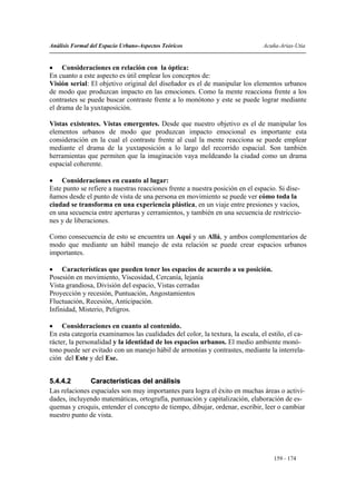 Análisis Formal del Espacio Urbano-Aspectos Teóricos                           Acuña-Arias-Utia


• Consideraciones en relación con la óptica:
En cuanto a este aspecto es útil emplear los conceptos de:
Visión serial: El objetivo original del diseñador es el de manipular los elementos urbanos
de modo que produzcan impacto en las emociones. Como la mente reacciona frente a los
contrastes se puede buscar contraste frente a lo monótono y este se puede lograr mediante
el drama de la yuxtaposición.

Vistas existentes. Vistas emergentes. Desde que nuestro objetivo es el de manipular los
elementos urbanos de modo que produzcan impacto emocional es importante esta
consideración en la cual el contraste frente al cual la mente reacciona se puede emplear
mediante el drama de la yuxtaposición a lo largo del recorrido espacial. Son también
herramientas que permiten que la imaginación vaya moldeando la ciudad como un drama
espacial coherente.

• Consideraciones en cuanto al lugar:
Este punto se refiere a nuestras reacciones frente a nuestra posición en el espacio. Si dise-
ñamos desde el punto de vista de una persona en movimiento se puede ver cómo toda la
ciudad se transforma en una experiencia plástica, en un viaje entre presiones y vacíos,
en una secuencia entre aperturas y cerramientos, y también en una secuencia de restriccio-
nes y de liberaciones.

Como consecuencia de esto se encuentra un Aquí y un Allá, y ambos complementarios de
modo que mediante un hábil manejo de esta relación se puede crear espacios urbanos
importantes.

• Características que pueden tener los espacios de acuerdo a su posición.
Posesión en movimiento, Viscosidad, Cercanía, lejanía
Vista grandiosa, División del espacio, Vistas cerradas
Proyección y recesión, Puntuación, Angostamientos
Fluctuación, Recesión, Anticipación.
Infinidad, Misterio, Peligros.

• Consideraciones en cuanto al contenido.
En esta categoría examinamos las cualidades del color, la textura, la escala, el estilo, el ca-
rácter, la personalidad y la identidad de los espacios urbanos. El medio ambiente monó-
tono puede ser evitado con un manejo hábil de armonías y contrastes, mediante la interrela-
ción del Este y del Ese.


5.4.4.2        Características del análisis
Las relaciones espaciales son muy importantes para logra el éxito en muchas áreas o activi-
dades, incluyendo matemáticas, ortografía, puntuación y capitalización, elaboración de es-
quemas y croquis, entender el concepto de tiempo, dibujar, ordenar, escribir, leer o cambiar
nuestro punto de vista.




                                                                                   159 - 174
 