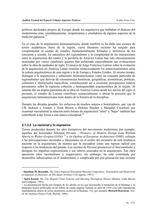 Análisis Formal del Espacio Urbano-Aspectos Teóricos                                    Acuña-Arias-Utia


políticos declarados propios de Europa, donde los arquitectos que hablaban el dialecto del
modernismo eran, simultáneamente, simpatizantes y emuladores de algunos aspectos de la
tradición japonesa.35

En el caso de la arquitectura latinoamericana, donde también se ha dado una escasez de
textos académicos fuera de la región, cierta literatura reciente ha surgido para
complementar el cuerpo de estudios fundamentalmente formales y tectónicos de los
cincuenta y sesenta. La naturaleza del regionalismo y la complejidad de las interacciones
entre la arquitectura del centro y la periferia de América Latina han sido elocuentemente
analizadas por varios estudiosos quienes han enfatizado especialmente sus evaluaciones
sobre la obra de mediados de siglo. El ensayo de Jorge Francisco Liernur sobre la evolución
de la arquitectura en América Latina examina minuciosamente los entrecruzamientos entre
la cultura arquitectónica de esta región y la de Europa y Estados Unidos. Al mismo tiempo,
distingue a la arquitectura y urbanismo latinoamericanos como un conjunto particular de
regionalismos que derivan de circunstancias históricas, geográficas, económicas, políticas,
culturales e intelectuales específicas, contribuyendo así a erosionar presupuestos todavía
persistentes sobre la supuesta cohesión y homogeneidad arquitectónica de la región. Al
intentar dar un amplio panorama de la obra en América Latina desde los inicios del siglo al
presente, el estudio de Liernur contribuye sustancialmente a ubicar la posición que la
arquitectura latinoamericana tiene dentro de la historia de la disciplina.

Durante las décadas pasadas, los esfuerzos de muchos autores e historiadores, que van de
J.B. Jackson y Venturi y Scott Brown a Dolores Hayden y Margaret Crawford, por
examinar nuevamente la relación entre formas de arquitectura "altas" y "bajas" también han
contribuido a dar forma a este marco conceptual.36


2.1.3.2 Lo racional y lo expresivo
Textos producidos durante los años formativos del movimiento modernista, por ejemplo,
aquellos del historiador Nikolaus Pevsner —Pioneers of Modern Design from William
Morris to Walter Gropius (1936) 37 y An Outline of European Architecture (1945) -colocan
a las preocupaciones racionales y funcionales en el centro del escenario de esta tendencia
naciente en la arquitectura, de manera que la encuadran como una ruptura radical con
respecto a las tendencias del pasado. Los escritos de Pevsner promueven el funcionalismo y
denigran los impulsos expresionistas y sus valores asociados en la arquitectura. Tan clara
oposición entre racionalismo y organicismo, sin embargo, ha sido contestada por
desarrollos subsecuentes en el modernismo, y complicada por una generación más reciente



35
  Jonathan M. Reynolds, The Tokyo Imperial Household Museum Competition: Nationalism and Modernism
in Japanese Architecture, en The Japan Architect # 62 (agosto, 1987).
36
   Spiro Kostof, The City Shaped Urban Patterns and Meaning Throughout History (Boston: Little Brown
and Company, 1991).
37
   La proclamación hecha por Gropius de los ideales en los que descansaba la fundación de la Bauhaus y su
programa fueron publicados en un folleto de cuatro páginas fechado en abril de 1919 y ha sido reproducido
repetidamente dentro de textos posteriores acerca de la Bauhaus. Ver, por ejemplo, Howard Dearstyne, Insi-
de the bauhaus (Nueva York: Rizzoli, 1986).


                                                                                                 16 - 174
 
