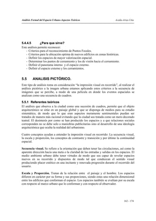 Análisis Formal del Espacio Urbano-Aspectos Teóricos                          Acuña-Arias-Utia




5.4.4.5         ¿Para que sirve?
Este análisis permite reconocer:
    - Criterios para el reconocimiento de Puntos Focales.
    - Criterios para la ubicación optima de nuevos edificios en zonas históricas.
    - Definir los espacios de mayor valorización espacial.
    - Determinar los puntos de cerramiento y los de visión hacia el cerramiento.
    - Definir el panorama interno y el espacio externo.
    - Definir el espacio externo y los cerramientos.


5.5      ANALISIS PICTÓRICO.
Este tipo de análisis toma en consideración “la impresión visual en recorrido”, al realizar el
análisis pictórico a la imagen urbana estamos aplicando estos criterios a la secuencia de
imágenes que se percibe, a modo de una película en donde los eventos espaciales se
analizan como una secuencia de cuadros.

5.5.1 Referentes teóricos
El análisis que observa a la ciudad como una sucesión de cuadros, permite que el objeto
arquitectónico se sitúe en un paisaje global y que se disponga de medios para su estudio
sistemático, de modo que lo que eran aspectos meramente sentimentales puedan ser
tratados de manera más racional evitando que la ciudad sea tratada como un mero decorado
teatral. El desinterés por como se han producido los espacios y a que relaciones sociales
corresponden no se debe solo a maniobras publicitarias sino al desarrollo de una ideología
arquitectónica que oculta la realidad del urbanismo.

Cuatro conceptos ayudan a entender la impresión visual en recorrido: La secuencia visual,
la escala y proporción, los conceptos de contrastre y transición y por último la continuidad
espacial.

Secuencia visual. Se refiere a la orientación que deben tener las circulaciones, así como la
aparente dirección hacia una meta o la claridad de las entradas y salidas en los espacios. El
medio ambiente urbano debe tener virtudes de modo que sea capaz de revelar espacios
nuevos en su recorrido y dispuestos de modo tal que conduzcan el sentido visual
produciendo placer estético en una incitante y renovada progresión durante el recorrido del
usuario.

Escala y Proporción. Tratan de la relación entre el paisaje y el hombre. Los espacios
difieren en carácter por su forma y sus proporciones, siendo estas una relación dimensional
entre los edificios que conforman el espacio. Los espacios también se evalúan por su escala
con respecto al marco urbano que lo conforman y con respecto al observador.




                                                                                     162 - 174
 